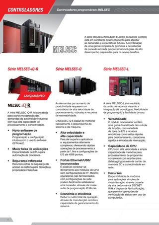 A série MELSEC (Mitsubishi ELectric SEquence Control)
está em constante desenvolvimento para atender
as demandas e expectativas futuras. A combinação
de uma gama completa de produtos e de sistemas
de conexão em rede proporcionam soluções de alto
desempenho preparadas para os novos desafios.
Controladores programáveis MELSEC
A linha MELSEC iQ-R foi concebida
para a próxima geração das
demandas da automação industrial
com sua alta capacidade de
processamento e conectividade.
•	 Novo software de
programação
Programação e configuração 	
intuitiva com o uso do software
iQ Works2.
•	 Maior faixa de aplicações
Disponibilidade de CPUs para
automação de processos.
•	 Segurança reforçada
Recursos extras de segurança de
acesso ao sistema para proteção à
propriedade intelectual.
Série MELSEC-QSérie MELSEC-iQ-R
Série MELSEC-iQ-F Série MELSEC-FX
Série MELSEC-L
O novo FX5 traz à família iQ-F um aumento de desempenho
e novas funcionalidades, permitindo ao usuário desenvolver
sistemas de automação mais complexos e sofisticados, bem
como aplicações de alto desempenho sem a necessidade
de migrar para outra família de CLP. Entre os principais
destaques do FX5, estão:
•	 Novo software de programação
Programação e configuração intuitiva com o uso do 	
software iQ Works2.
•	 Aplicações de simple motion
Disponibilidade de módulo opcional de simple motion
para até 4 eixos para rede de fibra óptica SSCNET III/H.
•	 Controle de posicionamento
Integrado para até 4 eixos, com trem de pulsos de 	
até 200 kHz.
•	 Flexibilidade de configurações
Expansibilidade até 512 I/Os local + remotas, além de
recursos de autenticação de programa para proteção
de propriedade intelectual.
Com o histórico de mais de 10 milhões de CPUs
vendidas, o CLP da série MELSEC-FX possui dimensões
compactas,atendendo perfeitamente diversas necessidades
de uma variedade de aplicações do usuário com opções
de expansão para E/S, analógicas, posicionamento e
conectividade em rede.
•	 Flexibilidade de programação
Com a suíte de programação iQ Works o usuário tem
a possibilidade de programação em FB, ST, Ladder, 	
Ladder Estruturado e SFC.
•	 Flexibilidade de expansão
Com CPUs de 10 a 128 pontos de E/S incorporados,
expansíveis até 384 via rede, o MELSEC-FX é a
solução ideal para pequenas e médias aplicações.
•	 Alta velocidade
Com alta velocidade de processamento e saídas
rápidas de até 100kHz para 2 ou 3 eixos o MELSEC-FX
é a opção ideal para aplicações de posicionamento.
A série MELSEC-L é o resultado
da união de recursos visando a
integração de tecnologias, flexibilidade
de programação e facilidade de uso.
•	 Versatilidade
O módulo processador contém
uma gama diversificada de controle
de funções, com variedade
de tipos de E/S e recursos
embutidos como saídas rápidas
para posicionamento, contadores
rápidos e entradas de interrupção.
•	 Capacidade da CPU
CPU com alta velocidade e ampla
capacidade de memória para
processamento de programas
complexos com opções para
datalogging através de cartão de
memória SD e conectividade em
rede.
•	 Recursos
Disponibilidade de módulos e
para aplicações simples de
movimentação através da rede
de alta performance SSCNET
III/H e display de fácil utilização,
que permite operações de
verificação de status sem uso de
computador.
As demandas por aumento de
produtividade requerem um
controlador de alta velocidade de
processamento, robustez e recursos
de rastreabilidade.
O MELSEC-Q é capaz de melhorar
radicalmente o desempenho do
sistema e da máquina.
•	 Alta velocidade e
alta capacidade 	
Para dar suporte a aplicativos
e equipamentos altamente
complexos, oferecendo rápidas
operações de processamento a
partir de 1,9ns e configurações de
E/S até 4096 pontos.
•	 Portas Ethernet/USB/
incorporadas
É possível conectar-se
diretamente aos módulos de CPU
sem configurações de IP. Mesmo
operadores não familiarizados
com configurações de rede
podem facilmente estabelecer
uma conexão, através da nossa
suíte de programação iQ Works.
•	 Economia e eficiência
Reduz o custo total da operação
através de manutenção remota e
capacidade de gerenciamento do
sistema.
LANÇAMENTO
LANÇAMENTO
54
Controladores
 
