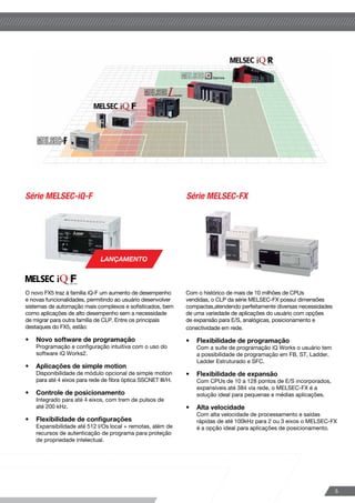 A série MELSEC (Mitsubishi ELectric SEquence Control)
está em constante desenvolvimento para atender
as demandas e expectativas futuras. A combinação
de uma gama completa de produtos e de sistemas
de conexão em rede proporcionam soluções de alto
desempenho preparadas para os novos desafios.
Controladores programáveis MELSEC
A linha MELSEC iQ-R foi concebida
para a próxima geração das
demandas da automação industrial
com sua alta capacidade de
processamento e conectividade.
•	 Novo software de
programação
Programação e configuração 	
intuitiva com o uso do software
iQ Works2.
•	 Maior faixa de aplicações
Disponibilidade de CPUs para
automação de processos.
•	 Segurança reforçada
Recursos extras de segurança de
acesso ao sistema para proteção à
propriedade intelectual.
Série MELSEC-QSérie MELSEC-iQ-R
Série MELSEC-iQ-F Série MELSEC-FX
Série MELSEC-L
O novo FX5 traz à família iQ-F um aumento de desempenho
e novas funcionalidades, permitindo ao usuário desenvolver
sistemas de automação mais complexos e sofisticados, bem
como aplicações de alto desempenho sem a necessidade
de migrar para outra família de CLP. Entre os principais
destaques do FX5, estão:
•	 Novo software de programação
Programação e configuração intuitiva com o uso do 	
software iQ Works2.
•	 Aplicações de simple motion
Disponibilidade de módulo opcional de simple motion
para até 4 eixos para rede de fibra óptica SSCNET III/H.
•	 Controle de posicionamento
Integrado para até 4 eixos, com trem de pulsos de 	
até 200 kHz.
•	 Flexibilidade de configurações
Expansibilidade até 512 I/Os local + remotas, além de
recursos de autenticação de programa para proteção
de propriedade intelectual.
Com o histórico de mais de 10 milhões de CPUs
vendidas, o CLP da série MELSEC-FX possui dimensões
compactas,atendendo perfeitamente diversas necessidades
de uma variedade de aplicações do usuário com opções
de expansão para E/S, analógicas, posicionamento e
conectividade em rede.
•	 Flexibilidade de programação
Com a suíte de programação iQ Works o usuário tem
a possibilidade de programação em FB, ST, Ladder, 	
Ladder Estruturado e SFC.
•	 Flexibilidade de expansão
Com CPUs de 10 a 128 pontos de E/S incorporados,
expansíveis até 384 via rede, o MELSEC-FX é a
solução ideal para pequenas e médias aplicações.
•	 Alta velocidade
Com alta velocidade de processamento e saídas
rápidas de até 100kHz para 2 ou 3 eixos o MELSEC-FX
é a opção ideal para aplicações de posicionamento.
A série MELSEC-L é o resultado
da união de recursos visando a
integração de tecnologias, flexibilidade
de programação e facilidade de uso.
•	 Versatilidade
O módulo processador contém
uma gama diversificada de controle
de funções, com variedade
de tipos de E/S e recursos
embutidos como saídas rápidas
para posicionamento, contadores
rápidos e entradas de interrupção.
•	 Capacidade da CPU
CPU com alta velocidade e ampla
capacidade de memória para
processamento de programas
complexos com opções para
datalogging através de cartão de
memória SD e conectividade em
rede.
•	 Recursos
Disponibilidade de módulos e
para aplicações simples de
movimentação através da rede
de alta performance SSCNET
III/H e display de fácil utilização,
que permite operações de
verificação de status sem uso de
computador.
As demandas por aumento de
produtividade requerem um
controlador de alta velocidade de
processamento, robustez e recursos
de rastreabilidade.
O MELSEC-Q é capaz de melhorar
radicalmente o desempenho do
sistema e da máquina.
•	 Alta velocidade e
alta capacidade 	
Para dar suporte a aplicativos
e equipamentos altamente
complexos, oferecendo rápidas
operações de processamento a
partir de 1,9ns e configurações de
E/S até 4096 pontos.
•	 Portas Ethernet/USB/
incorporadas
É possível conectar-se
diretamente aos módulos de CPU
sem configurações de IP. Mesmo
operadores não familiarizados
com configurações de rede
podem facilmente estabelecer
uma conexão, através da nossa
suíte de programação iQ Works.
•	 Economia e eficiência
Reduz o custo total da operação
através de manutenção remota e
capacidade de gerenciamento do
sistema.
LANÇAMENTO
LANÇAMENTO
54
Controladores
 