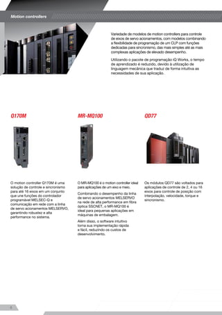 Variedade de modelos de motion controllers para controle
de eixos de servo acionamentos, com modelos combinando
a flexibilidade de programação de um CLP com funções
dedicadas para sincronismo, das mais simples até as mais
complexas aplicações de elevado desempenho.
Utilizando o pacote de programação iQ Works, o tempo
de aprendizado é reduzido, devido à utilização de
linguagem mecânica que traduz de forma intuitiva as
necessidades de sua aplicação.
O motion controller Q170M é uma
solução de controle e sincronismo
para até 16 eixos em um conjunto
que une funções do controlador
programável MELSEC-Q e
comunicação em rede com a linha
de servo acionamentos MELSERVO,
garantindo robustez e alta
performance no sistema.
O MR-MQ100 é o motion controller ideal
para aplicações de um eixo e meio.
Combinando o desempenho da linha
de servo acionamentos MELSERVO
na rede de alta performance em fibra
óptica SSCNET, o MR-MQ100 é
ideal para pequenas aplicações em
máquinas de embalagem.
Além disso, o software intuitivo
torna sua implementação rápida
e fácil, reduzindo os custos de
desenvolvimento.
Os módulos QD77 são voltados para
aplicações de controle de 2, 4 ou 16
eixos para controle de posição com
interpolação, velocidade, torque e
sincronismo.
Motion controllers
Q170M MR-MQ100 QD77
8
Servo acionamento MELSERVO
O modelo top da linha MELSERVO oferece recursos para
as demandas mais rigorosas, considerando o conceito de
facilitar o trabalho do operador pelo fácil manuseio e alta
segurança, elevando a performance da máquina. Com os
amplificadores para controle de 2 ou 3 eixos é possível
reduzir o consumo de energia do sistema e a necessidade
de cabeamento.
•	 Alta precisão
O servo motor da linha MELSERVO-J4 possui a
elevada precisão de 22 bits (4.194.304 pulsos por
volta), abrindo possibilidade de diversas aplicações.
•	 Recursos avançados
A linha MELSERVO-J4 possui recursos de diagnósticos
da parte mecânica da máquina, conexão em rede 	
SSCNET III/H de alta velocidade, ajuste via menu ou 	
via software e datalogging, facilitando o trabalho do 		
operador no ajuste e manutenção do sistema.
O MELSERVO-J4 também foi pensado para clientes 	
que precisam modernizar suas máquinas com base 	
instalada da linha MELSERVO MR-J2S.
Ideal para pequenas aplicações com servo motores
de 100W a 3kW, a linha MELSERVO-JE trabalha com
resolução de 17 bits (131.072 pulsos por volta).
A linha MELSERVO-JE possui recursos de diagnósticos
da parte mecânica da máquina, ajuste via menu ou via
software e datalogging, facilitando o trabalho do operador
no ajuste e manutenção do sistema.
•	 Alta precisão
Com resolução de 131.072 pulsos por volta, o
MELSERVO-JE é a escolha ideal para aplicações em
máquinas de embalagem, assim como na indústria
mecânica.
•	 Flexibilidade de configurações
Disponível em versões com trem de pulso com função 	
de tabela de posicionamento e rede Modbus RTU 		
ou conexão via rede SSCNET III/H com possibilidade 	
de trabalho em modo absoluto, o MELSERVO-JE 		
atende desde as aplicações mais simples até as que 		
necessitam de maior desempenho.
Desde o lançamento na década de 80, os sistemas de
servo acionamento da Mitsubishi Electric sempre foram
referência em performance e robustez.
A linha é composta por motores incrementais/absolutos
de 17 bits (131.072 pulsos por volta) e 22 bits (4.194.304
pulsos por volta) com modelos com torque a partir de 0,16 N.m.
A solução da linha MELSERVO possui recursos incorpo-
rados como ajuste antivibração do sistema mecânico e
comunicação em rede SSCNET que atendem das mais
simples até as mais complexas aplicações.
MELSERVO-J4 MELSERVO-JE
9
LANÇAMENTO
Acionamentos
 