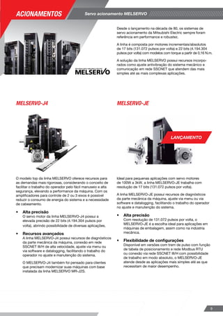 Variedade de modelos de motion controllers para controle
de eixos de servo acionamentos, com modelos combinando
a flexibilidade de programação de um CLP com funções
dedicadas para sincronismo, das mais simples até as mais
complexas aplicações de elevado desempenho.
Utilizando o pacote de programação iQ Works, o tempo
de aprendizado é reduzido, devido à utilização de
linguagem mecânica que traduz de forma intuitiva as
necessidades de sua aplicação.
O motion controller Q170M é uma
solução de controle e sincronismo
para até 16 eixos em um conjunto
que une funções do controlador
programável MELSEC-Q e
comunicação em rede com a linha
de servo acionamentos MELSERVO,
garantindo robustez e alta
performance no sistema.
O MR-MQ100 é o motion controller ideal
para aplicações de um eixo e meio.
Combinando o desempenho da linha
de servo acionamentos MELSERVO
na rede de alta performance em fibra
óptica SSCNET, o MR-MQ100 é
ideal para pequenas aplicações em
máquinas de embalagem.
Além disso, o software intuitivo
torna sua implementação rápida
e fácil, reduzindo os custos de
desenvolvimento.
Os módulos QD77 são voltados para
aplicações de controle de 2, 4 ou 16
eixos para controle de posição com
interpolação, velocidade, torque e
sincronismo.
Motion controllers
Q170M MR-MQ100 QD77
8
Servo acionamento MELSERVO
O modelo top da linha MELSERVO oferece recursos para
as demandas mais rigorosas, considerando o conceito de
facilitar o trabalho do operador pelo fácil manuseio e alta
segurança, elevando a performance da máquina. Com os
amplificadores para controle de 2 ou 3 eixos é possível
reduzir o consumo de energia do sistema e a necessidade
de cabeamento.
•	 Alta precisão
O servo motor da linha MELSERVO-J4 possui a
elevada precisão de 22 bits (4.194.304 pulsos por
volta), abrindo possibilidade de diversas aplicações.
•	 Recursos avançados
A linha MELSERVO-J4 possui recursos de diagnósticos
da parte mecânica da máquina, conexão em rede 	
SSCNET III/H de alta velocidade, ajuste via menu ou 	
via software e datalogging, facilitando o trabalho do 		
operador no ajuste e manutenção do sistema.
O MELSERVO-J4 também foi pensado para clientes 	
que precisam modernizar suas máquinas com base 	
instalada da linha MELSERVO MR-J2S.
Ideal para pequenas aplicações com servo motores
de 100W a 3kW, a linha MELSERVO-JE trabalha com
resolução de 17 bits (131.072 pulsos por volta).
A linha MELSERVO-JE possui recursos de diagnósticos
da parte mecânica da máquina, ajuste via menu ou via
software e datalogging, facilitando o trabalho do operador
no ajuste e manutenção do sistema.
•	 Alta precisão
Com resolução de 131.072 pulsos por volta, o
MELSERVO-JE é a escolha ideal para aplicações em
máquinas de embalagem, assim como na indústria
mecânica.
•	 Flexibilidade de configurações
Disponível em versões com trem de pulso com função 	
de tabela de posicionamento e rede Modbus RTU 		
ou conexão via rede SSCNET III/H com possibilidade 	
de trabalho em modo absoluto, o MELSERVO-JE 		
atende desde as aplicações mais simples até as que 		
necessitam de maior desempenho.
Desde o lançamento na década de 80, os sistemas de
servo acionamento da Mitsubishi Electric sempre foram
referência em performance e robustez.
A linha é composta por motores incrementais/absolutos
de 17 bits (131.072 pulsos por volta) e 22 bits (4.194.304
pulsos por volta) com modelos com torque a partir de 0,16 N.m.
A solução da linha MELSERVO possui recursos incorpo-
rados como ajuste antivibração do sistema mecânico e
comunicação em rede SSCNET que atendem das mais
simples até as mais complexas aplicações.
MELSERVO-J4 MELSERVO-JE
9
LANÇAMENTO
Acionamentos
 