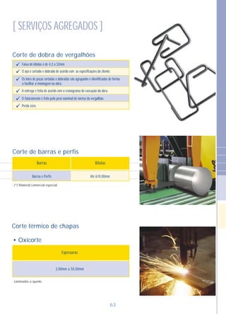 Corte de barras e perfis
• Oxicorte
3,00mm a 50,00mm
Barras e Perfis Até 610,00mm
Espessuras
Barras Bitolas
- Laminados a quente.
- (*) Material comercial especial.
Corte de dobra de vergalhões
63
[ SERVIÇOS AGREGADOS ]
Faixa de bitolas é de 4,2 a 32mmü
O aço é cortado e dobrado de acordo com as especificações do cliente.ü
Os lotes de peças cortadas e dobradas são agrupados e identificados de formaü
a facilitar a montagem na obra.
A entrega é feita de acordo com o cronograma de execução da obra.ü
O faturamento é feito pelo peso nominal de norma do vergalhão.ü
Perda zero.ü
Corte térmico de chapas
 