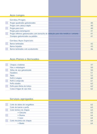 Aços Longos
Gerdau Pregos
Gerdau Aços Especiais
Pregos quadrados galvanizados
Pregos com cabeça dupla
Pregos para taco
Pregos para tamanqueiro
Pregos telheiros galvanizados com borracha de vedação para tela metálica e amianto
Grampos galvanizados ou polidos
Barras laminadas
Barras forjadas
Barras laminadas com acabamento
40
40
40
41
41
41
42
43
46
Serviços agregados
Aços Planos e Derivados
Chapas e bobinas
Fitas e embalagem
Telhas de aço galvanizado
Fixadores
Tubos
Perfil U simples
Perfil U enrijecido
Perfis raiados
Perfis para fôrma de treliça
Caixa d’água de aço inox
47
50
50
51
52
60
61
62
62
62
Corte de dobra de vergalhões
Corte de barras e perfis
Corte térmico de chapas
• Oxicorte
• Plasma
• Laser
Corte mecânico de chapas
• Blanks
63
63
63
63
64
64
64
64
 