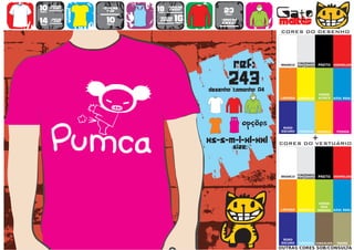 10      >150g/m2
                           >160g/m2
                                           18      >280g/m2
                                                                   23                   Gato
        t-shirt




                   WOMEN
                             top                   SWEAT
preço                                      preço
                                      TO
                                      A
                                      MA
                                       N
                                       H                            preço


14
preço
        >180g/m2
        t-shirt              10
                             preço
                                           >160g/m2
                                            SWEAT     16
                                                      preço
                                                                  >280g/m2
                                                                  sweat                 maltês
                                                                                        CORES DO DESENHO




                                                                            ref:        BRANCO
                                                                                                  CINZENDO
                                                                                                  MATIZADO   PRETO VERMELHO




                                                                      243
                                                              desenho tamanho A4
                                                                                                             VERDE
                                                                                        LARANJA   AMARELO    ALFACE    AZUL REAL




                                                                        TO
                                                                        A
                                                                        MA
                                                                         N
                                                                         H
                                                                               opções    ROXO
                                                                                        ESCURO    TURQUESA   AMARELO    FUSHIA


                                                              xs-s-m-l-xl-xxl                            +
                                                                                        CORES DO VESTUÁRIO
                                                                            size:


                                                                                                  CINZENDO
                                                                                        BRANCO
                                                                                                  MATIZADO   PRETO VERMELHO




                                                                                                              VERDE
                                                                                                               DOS
                                                                                        LARANJA   AMARELO    PARDOS AZUL REAL




                                                                                         ROXO
                                                                                        ESCURO    TURQUESA CHOCOLATE    TROPA
                                                                                        OUTRAS CORES SOB/CONSULTA
 