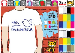10      >150g/m2
                           >160g/m2
                                           18      >280g/m2
                                                                   23                   Gato
        t-shirt




                   WOMEN
                             top                   SWEAT
preço                                      preço
                                      TO
                                      A
                                      MA
                                       N
                                       H                            preço


14
preço
        >180g/m2
        t-shirt              10
                             preço
                                           >160g/m2
                                            SWEAT     16
                                                      preço
                                                                  >280g/m2
                                                                  sweat                 maltês
                                                                                        CORES DO DESENHO




                                                                            ref:        BRANCO
                                                                                                  CINZENDO
                                                                                                  MATIZADO   PRETO VERMELHO




                                                                      246
                                                              desenho tamanho A4
                                                                                                             VERDE
                                                                                        LARANJA   AMARELO    ALFACE    AZUL REAL




                                                                        TO
                                                                        A
                                                                        MA
                                                                         N
                                                                         H
                                                                               opções    ROXO
                                                                                        ESCURO    TURQUESA   AMARELO    FUSHIA


                                                              xs-s-m-l-xl-xxl                            +
                                                                                        CORES DO VESTUÁRIO
                                                                            size:


                                                                                                  CINZENDO
                                                                                        BRANCO
                                                                                                  MATIZADO   PRETO VERMELHO




                                                                                                              VERDE
                                                                                                               DOS
                                                                                        LARANJA   AMARELO    PARDOS AZUL REAL




                                                                                         ROXO
                                                                                        ESCURO    TURQUESA CHOCOLATE    TROPA
                                                                                        OUTRAS CORES SOB/CONSULTA
 