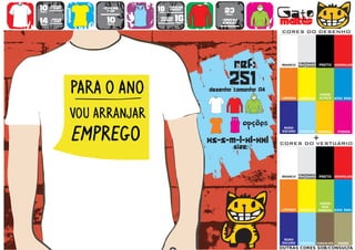 10      >150g/m2
                           >160g/m2
                                           18      >280g/m2
                                                                   23                   Gato
        t-shirt




                   WOMEN
                             top                   SWEAT
preço                                      preço
                                      TO
                                      A
                                      MA
                                       N
                                       H                            preço


14
preço
        >180g/m2
        t-shirt              10
                             preço
                                           >160g/m2
                                            SWEAT     16
                                                      preço
                                                                  >280g/m2
                                                                  sweat                 maltês
                                                                                        CORES DO DESENHO




                                                                            ref:        BRANCO
                                                                                                  CINZENDO
                                                                                                  MATIZADO   PRETO VERMELHO




                                                                      251
                                                              desenho tamanho A4
                                                                                                             VERDE
                                                                                        LARANJA   AMARELO    ALFACE    AZUL REAL




                                                                        TO
                                                                        A
                                                                        MA
                                                                         N
                                                                         H
                                                                               opções    ROXO
                                                                                        ESCURO    TURQUESA   AMARELO    FUSHIA


                                                              xs-s-m-l-xl-xxl                            +
                                                                                        CORES DO VESTUÁRIO
                                                                            size:


                                                                                                  CINZENDO
                                                                                        BRANCO
                                                                                                  MATIZADO   PRETO VERMELHO




                                                                                                              VERDE
                                                                                                               DOS
                                                                                        LARANJA   AMARELO    PARDOS AZUL REAL




                                                                                         ROXO
                                                                                        ESCURO    TURQUESA CHOCOLATE    TROPA
                                                                                        OUTRAS CORES SOB/CONSULTA
 