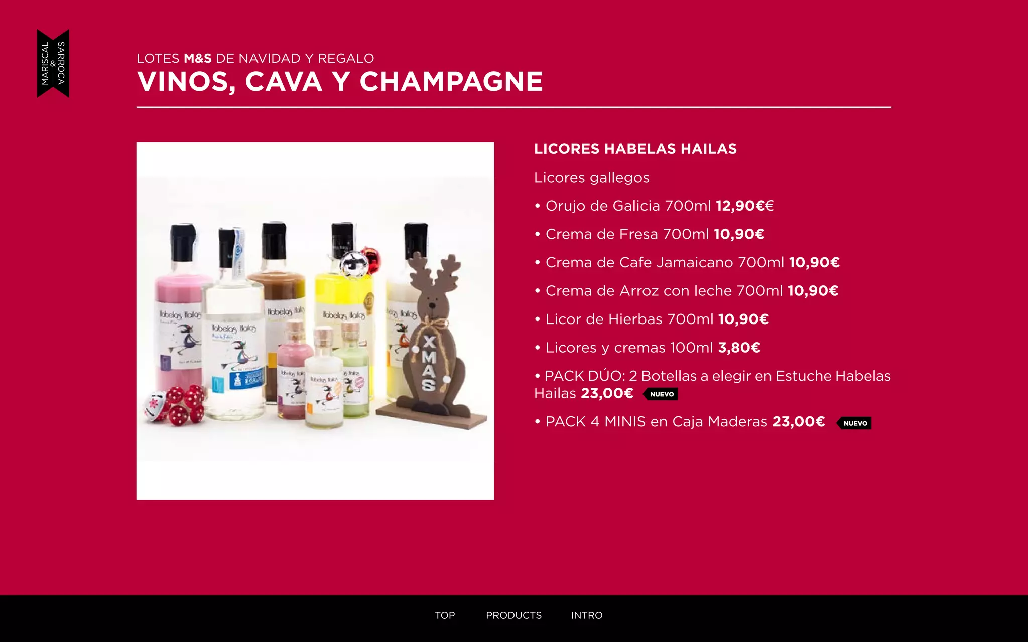 LICORES HABELAS HAILAS
Licores gallegos
• Orujo de Galicia 700ml 12,90¤€
• Crema de Fresa 700ml 10,90¤
• Crema de Cafe Jamaicano 700ml 10,90¤
• Crema de Arroz con leche 700ml 10,90¤
• Licor de Hierbas 700ml 10,90¤
• Licores y cremas 100ml 3,80¤
• PACK DÚO: 2 Botellas a elegir en Estuche Habelas
Hailas 23,00¤
• PACK 4 MINIS en Caja Maderas 23,00¤
LOTES M&S DE NAVIDAD Y REGALO
VINOS, CAVA Y CHAMPAGNE
NUEVO
NUEVO
TOP PRODUCTS INTRO
 