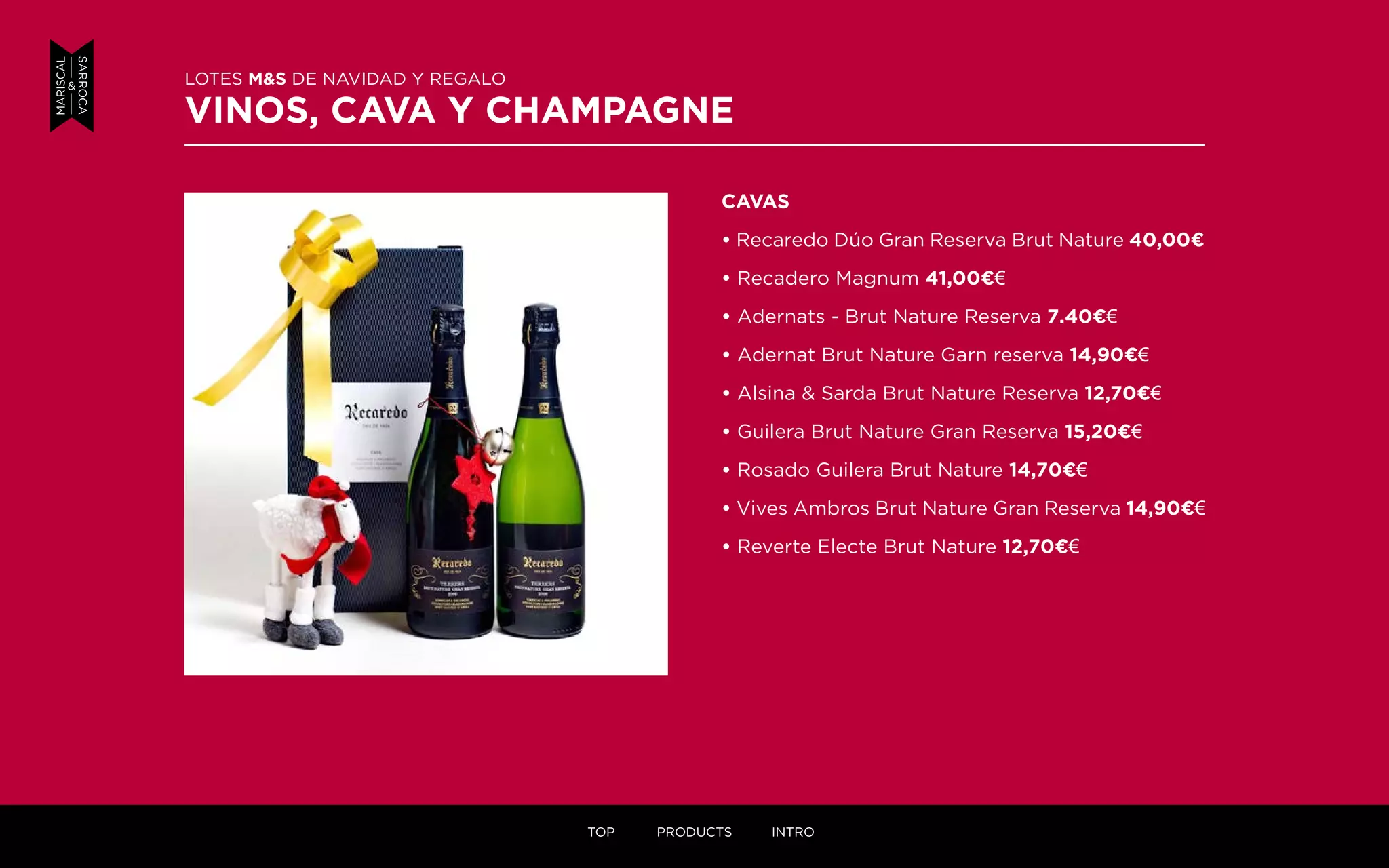 CAVAS
• Recaredo Dúo Gran Reserva Brut Nature 40,00¤
• Recadero Magnum 41,00¤€
• Adernats - Brut Nature Reserva 7.40¤€
• Adernat Brut Nature Garn reserva 14,90¤€
• Alsina & Sarda Brut Nature Reserva 12,70¤€
• Guilera Brut Nature Gran Reserva 15,20¤€
• Rosado Guilera Brut Nature 14,70¤€
• Vives Ambros Brut Nature Gran Reserva 14,90¤€
• Reverte Electe Brut Nature 12,70¤€
LOTES M&S DE NAVIDAD Y REGALO
VINOS, CAVA Y CHAMPAGNE
TOP PRODUCTS INTRO
 