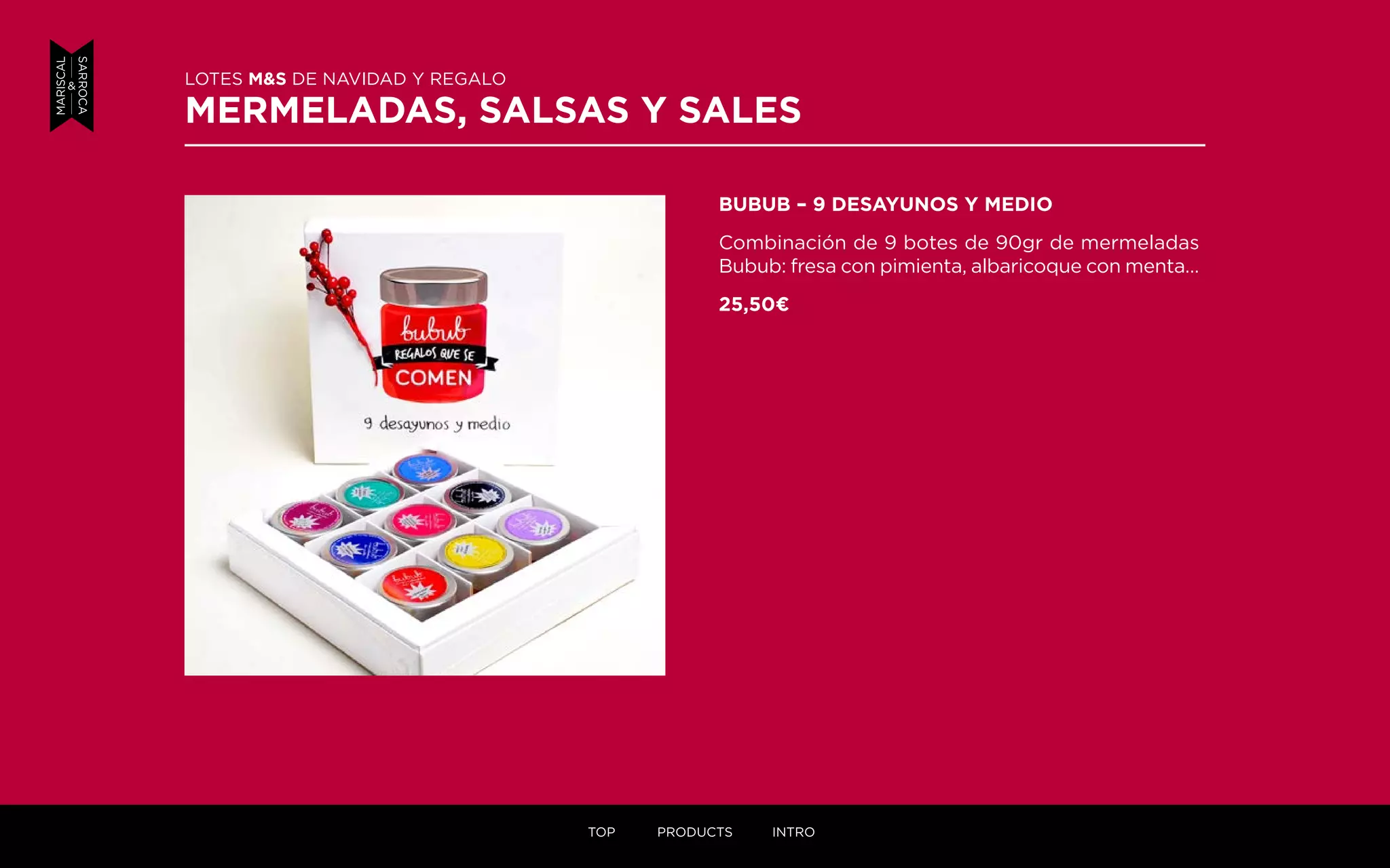BUBUB – 9 DESAYUNOS Y MEDIO
Combinación de 9 botes de 90gr de mermeladas
Bubub: fresa con pimienta, albaricoque con menta…
25,50¤
LOTES M&S DE NAVIDAD Y REGALO
MERMELADAS, SALSAS Y SALES
TOP PRODUCTS INTRO
 