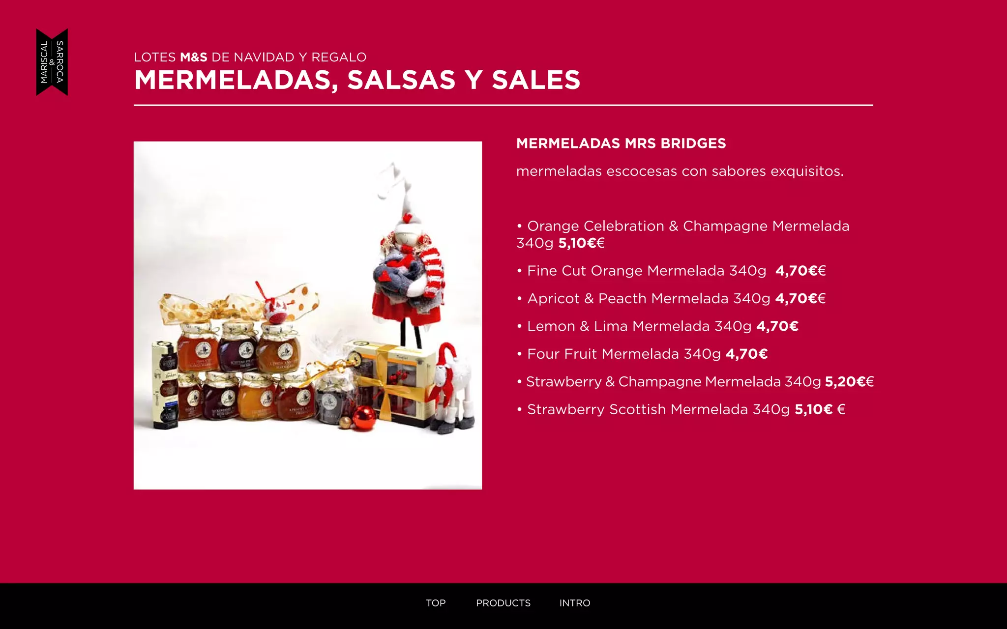 MERMELADAS MRS BRIDGES
mermeladas escocesas con sabores exquisitos.
• Orange Celebration & Champagne Mermelada
340g 5,10¤€
• Fine Cut Orange Mermelada 340g 4,70¤€
• Apricot & Peacth Mermelada 340g 4,70¤€
• Lemon & Lima Mermelada 340g 4,70¤
• Four Fruit Mermelada 340g 4,70¤
• Strawberry & Champagne Mermelada 340g 5,20¤€
• Strawberry Scottish Mermelada 340g 5,10¤ €
LOTES M&S DE NAVIDAD Y REGALO
MERMELADAS, SALSAS Y SALES
TOP PRODUCTS INTRO
 