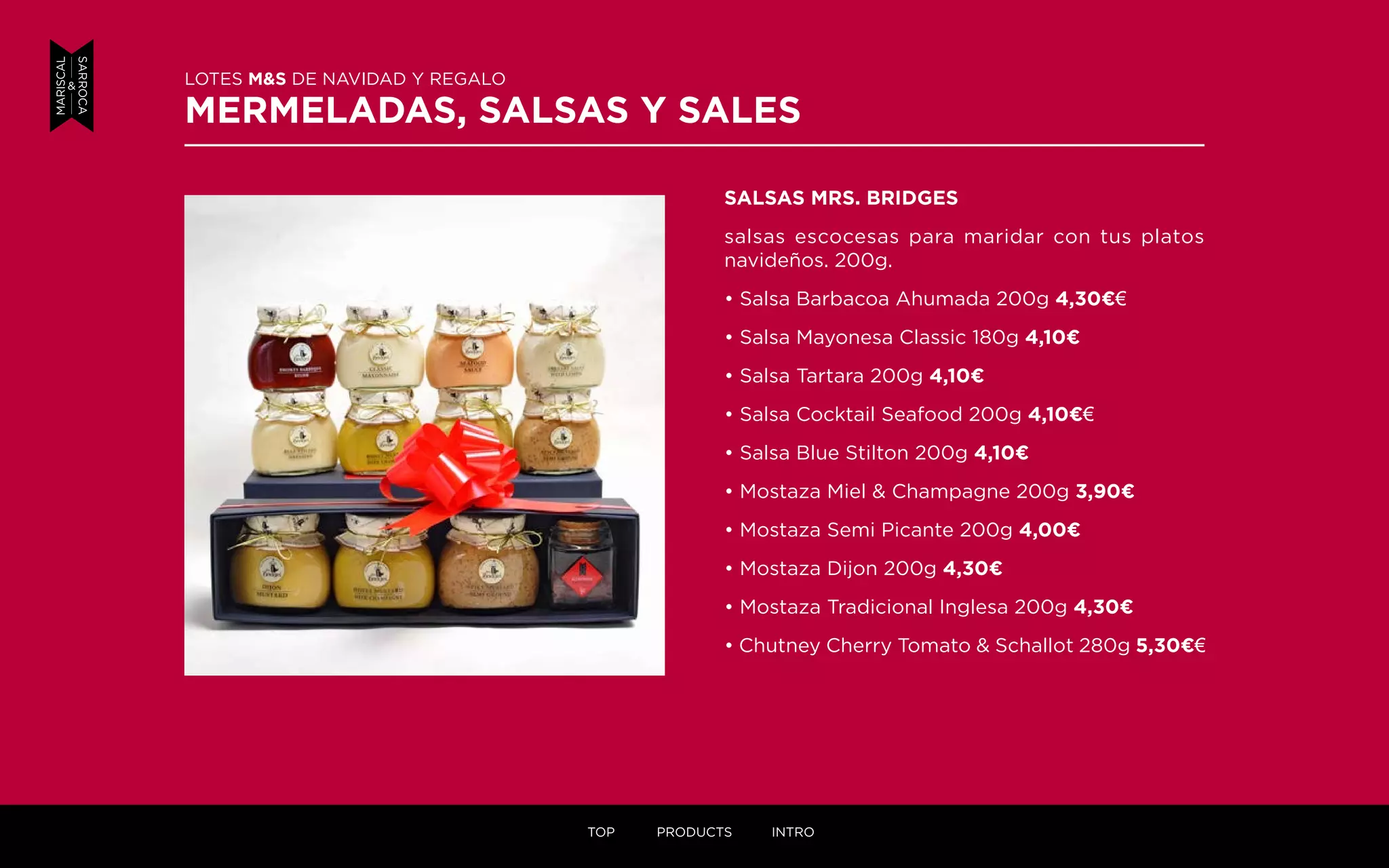 SALSAS MRS. BRIDGES
salsas escocesas para maridar con tus platos
navideños. 200g.
• Salsa Barbacoa Ahumada 200g 4,30¤€
• Salsa Mayonesa Classic 180g 4,10¤
• Salsa Tartara 200g 4,10¤
• Salsa Cocktail Seafood 200g 4,10¤€
• Salsa Blue Stilton 200g 4,10¤
• Mostaza Miel & Champagne 200g 3,90¤
• Mostaza Semi Picante 200g 4,00¤
• Mostaza Dijon 200g 4,30¤
• Mostaza Tradicional Inglesa 200g 4,30¤
• Chutney Cherry Tomato & Schallot 280g 5,30¤€
LOTES M&S DE NAVIDAD Y REGALO
MERMELADAS, SALSAS Y SALES
TOP PRODUCTS INTRO
 
