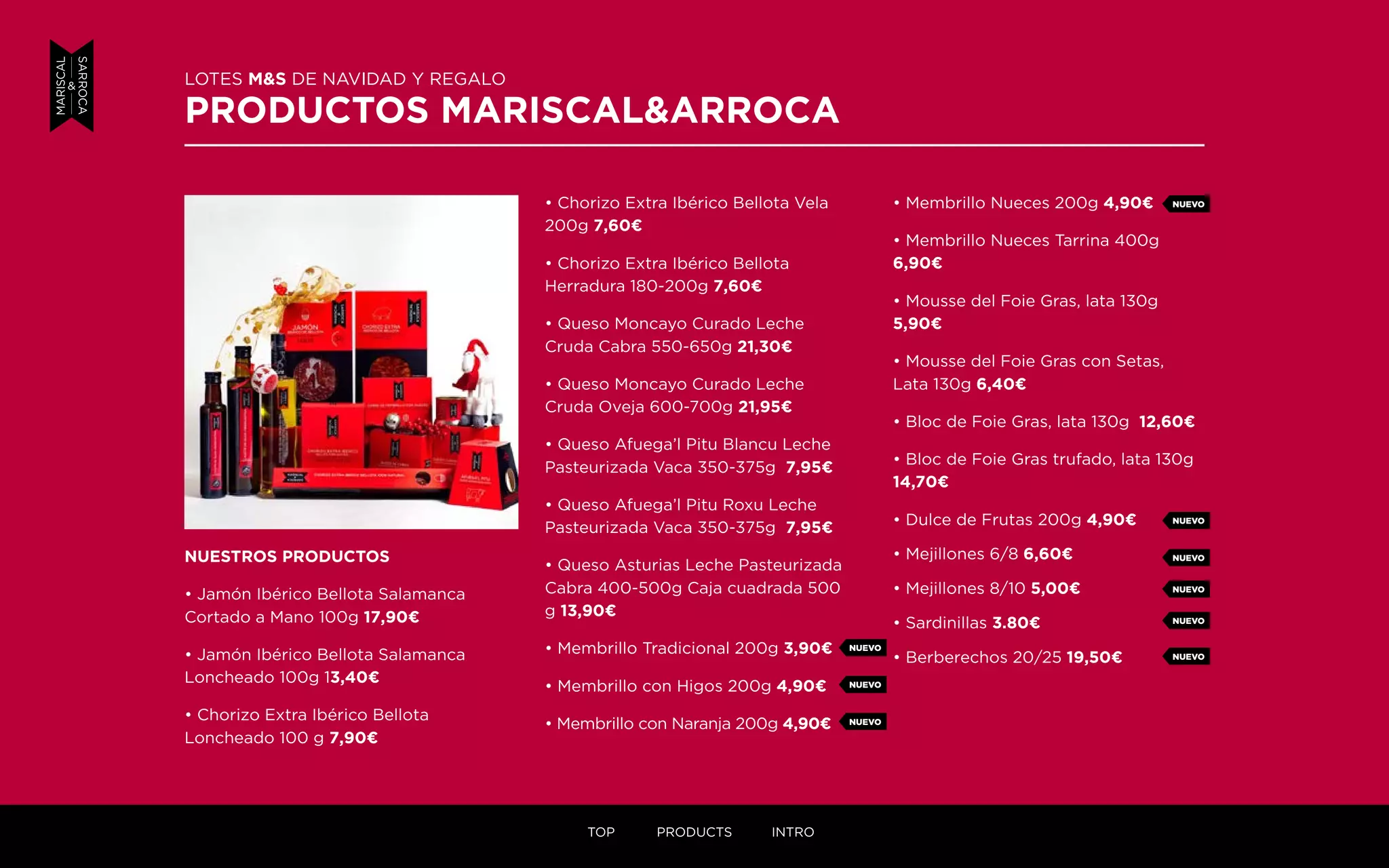 • Chorizo Extra Ibérico Bellota Vela
200g 7,60¤
• Chorizo Extra Ibérico Bellota
Herradura 180-200g 7,60¤
• Queso Moncayo Curado Leche
Cruda Cabra 550-650g 21,30¤
• Queso Moncayo Curado Leche
Cruda Oveja 600-700g 21,95¤
• Queso Afuega’l Pitu Blancu Leche
Pasteurizada Vaca 350-375g 7,95¤
• Queso Afuega’l Pitu Roxu Leche
Pasteurizada Vaca 350-375g 7,95¤
• Queso Asturias Leche Pasteurizada
Cabra 400-500g Caja cuadrada 500
g 13,90¤
• Membrillo Tradicional 200g 3,90¤
• Membrillo con Higos 200g 4,90¤
• Membrillo con Naranja 200g 4,90¤
NUESTROS PRODUCTOS
• Jamón Ibérico Bellota Salamanca
Cortado a Mano 100g 17,90¤
• Jamón Ibérico Bellota Salamanca
Loncheado 100g 13,40¤
• Chorizo Extra Ibérico Bellota
Loncheado 100 g 7,90¤
• Membrillo Nueces 200g 4,90¤
• Membrillo Nueces Tarrina 400g
6,90¤
• Mousse del Foie Gras, lata 130g
5,90¤
• Mousse del Foie Gras con Setas,
Lata 130g 6,40¤
• Bloc de Foie Gras, lata 130g 12,60¤
• Bloc de Foie Gras trufado, lata 130g
14,70¤
• Dulce de Frutas 200g 4,90¤
• Mejillones 6/8 6,60¤
• Mejillones 8/10 5,00¤
• Sardinillas 3.80¤
• Berberechos 20/25 19,50¤
LOTES M&S DE NAVIDAD Y REGALO
PRODUCTOS MARISCAL&ARROCA
NUEVO
NUEVO
NUEVO
NUEVO
NUEVO
NUEVO
NUEVO
NUEVO
NUEVO
TOP PRODUCTS INTRO
 