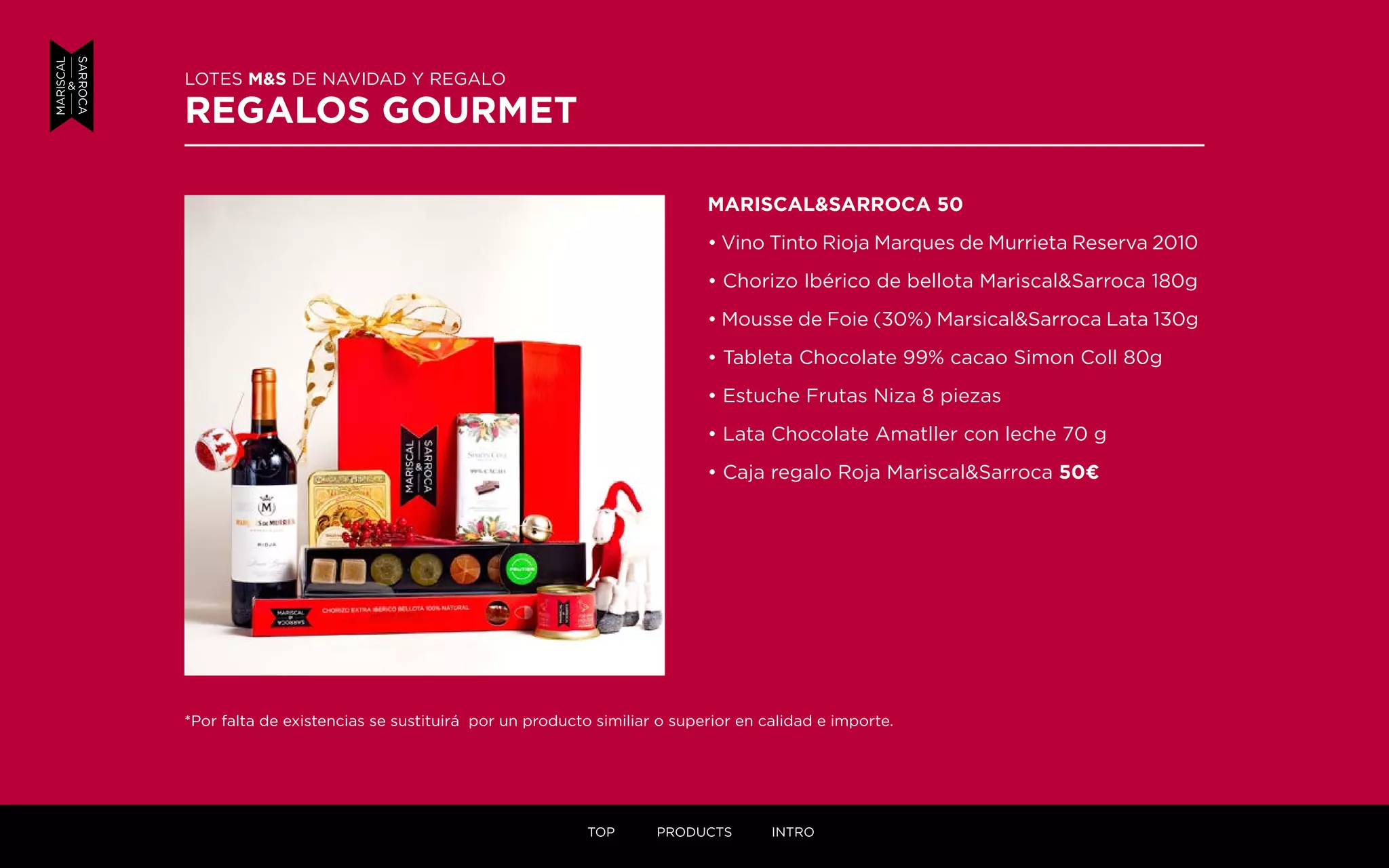 MARISCAL&SARROCA 50
• Vino Tinto Rioja Marques de Murrieta Reserva 2010
• Chorizo Ibérico de bellota Mariscal&Sarroca 180g
• Mousse de Foie (30%) Marsical&Sarroca Lata 130g
• Tableta Chocolate 99% cacao Simon Coll 80g
• Estuche Frutas Niza 8 piezas
• Lata Chocolate Amatller con leche 70 g
• Caja regalo Roja Mariscal&Sarroca 50¤
LOTES M&S DE NAVIDAD Y REGALO
REGALOS GOURMET
*Por falta de existencias se sustituirá por un producto similiar o superior en calidad e importe.
TOP PRODUCTS INTRO
 