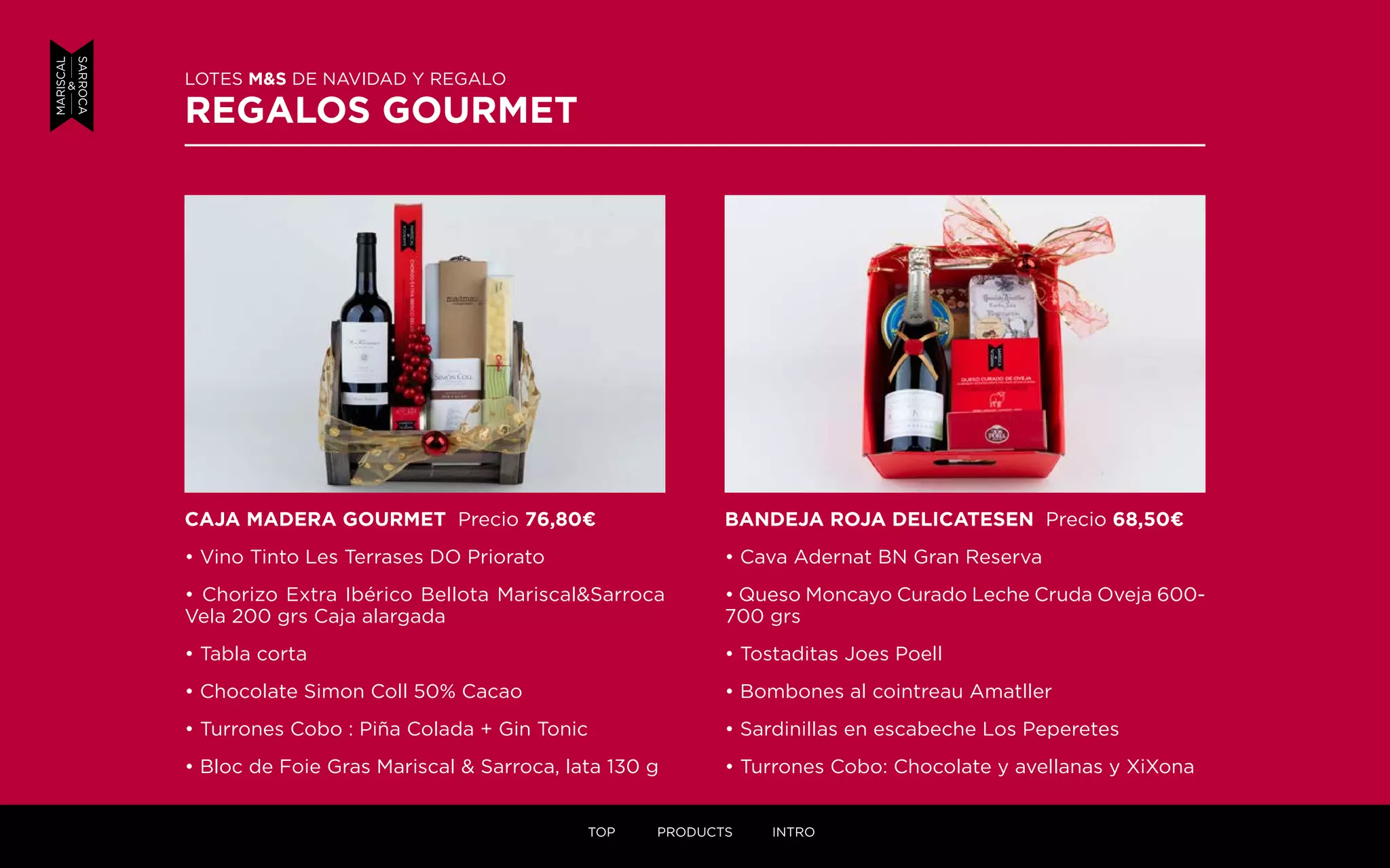 LOTES M&S DE NAVIDAD Y REGALO
REGALOS GOURMET
BANDEJA ROJA DELICATESEN Precio 68,50¤
• Cava Adernat BN Gran Reserva
• Queso Moncayo Curado Leche Cruda Oveja 600-
700 grs
• Tostaditas Joes Poell
• Bombones al cointreau Amatller
• Sardinillas en escabeche Los Peperetes
• Turrones Cobo: Chocolate y avellanas y XiXona
CAJA MADERA GOURMET Precio 76,80¤
• Vino Tinto Les Terrases DO Priorato
• Chorizo Extra Ibérico Bellota Mariscal&Sarroca
Vela 200 grs Caja alargada
• Tabla corta
• Chocolate Simon Coll 50% Cacao
• Turrones Cobo : Piña Colada + Gin Tonic
• Bloc de Foie Gras Mariscal & Sarroca, lata 130 g
TOP PRODUCTS INTRO
 
