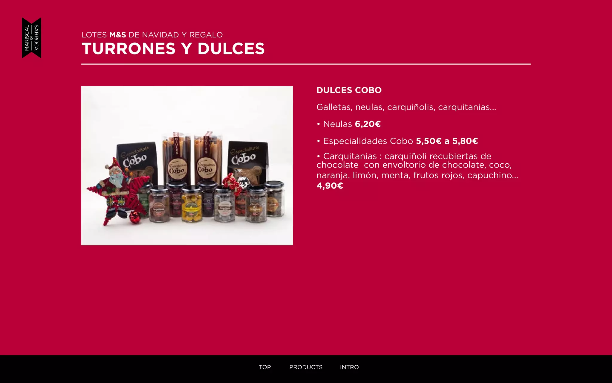 DULCES COBO
Galletas, neulas, carquiñolis, carquitanias...
• Neulas 6,20¤
• Especialidades Cobo 5,50¤ a 5,80¤
• Carquitanias : carquiñoli recubiertas de
chocolate con envoltorio de chocolate, coco,
naranja, limón, menta, frutos rojos, capuchino...
4,90¤
LOTES M&S DE NAVIDAD Y REGALO
TURRONES Y DULCES
TOP PRODUCTS INTRO
 