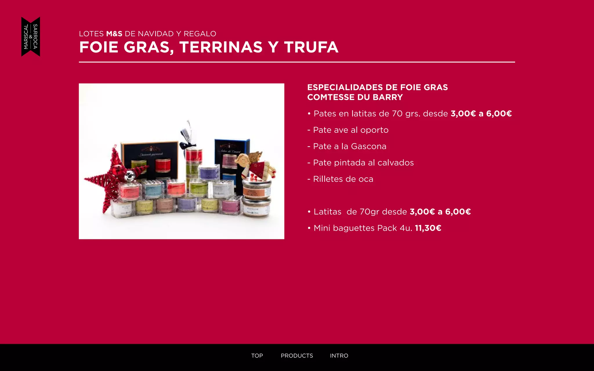 ESPECIALIDADES DE FOIE GRAS
COMTESSE DU BARRY
• Pates en latitas de 70 grs. desde 3,00¤ a 6,00¤
- Pate ave al oporto
- Pate a la Gascona
- Pate pintada al calvados
- Rilletes de oca
• Latitas de 70gr desde 3,00¤ a 6,00¤
• Mini baguettes Pack 4u. 11,30¤
LOTES M&S DE NAVIDAD Y REGALO
FOIE GRAS, TERRINAS Y TRUFA
TOP PRODUCTS INTRO
 