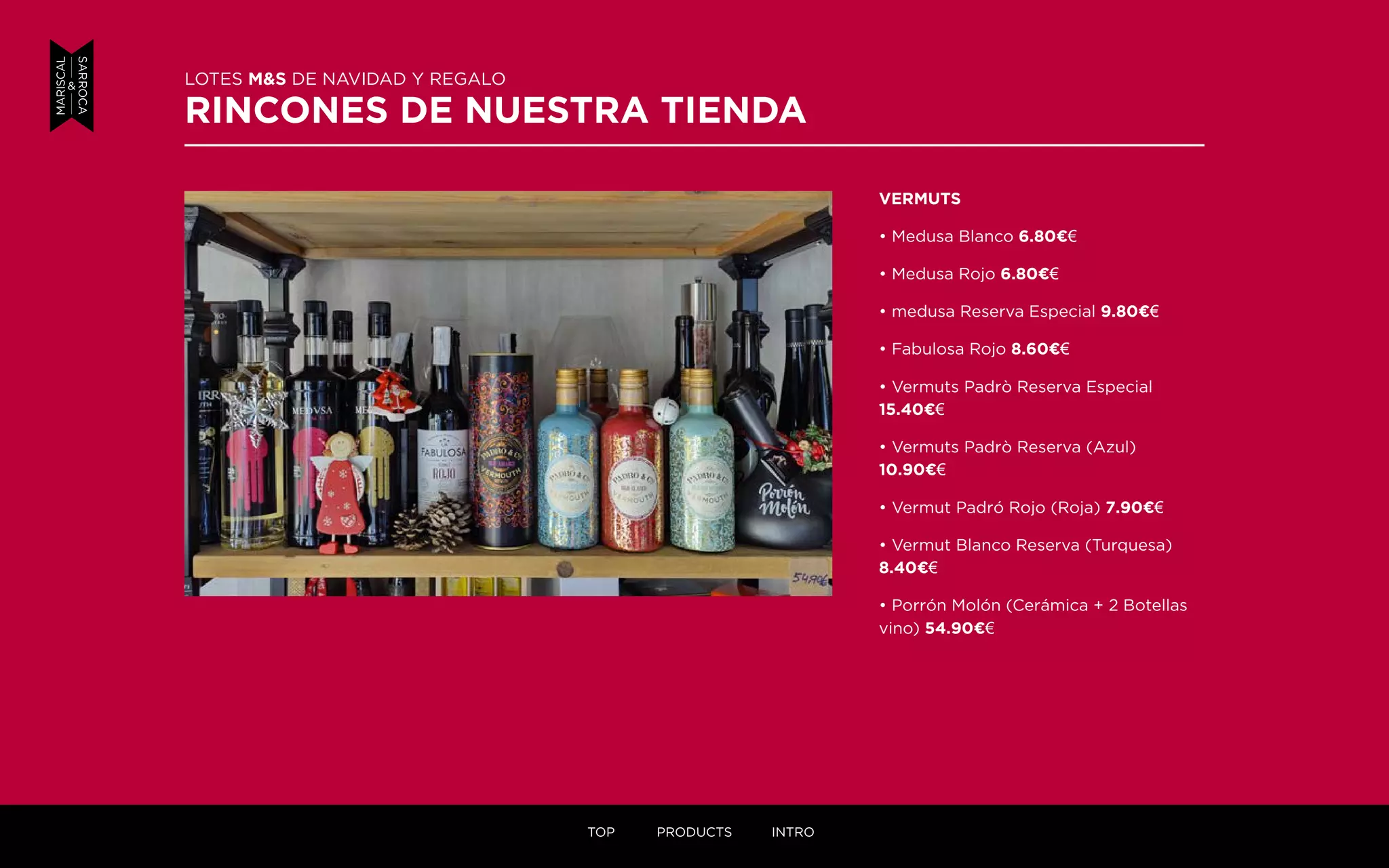 LOTES M&S DE NAVIDAD Y REGALO
RINCONES DE NUESTRA TIENDA
VERMUTS
• Medusa Blanco 6.80¤€
• Medusa Rojo 6.80¤€
• medusa Reserva Especial 9.80¤€
• Fabulosa Rojo 8.60¤€
• Vermuts Padrò Reserva Especial
15.40¤€
• Vermuts Padrò Reserva (Azul)
10.90¤€
• Vermut Padró Rojo (Roja) 7.90¤€
• Vermut Blanco Reserva (Turquesa)
8.40¤€
• Porrón Molón (Cerámica + 2 Botellas
vino) 54.90¤€
TOP PRODUCTS INTRO
 