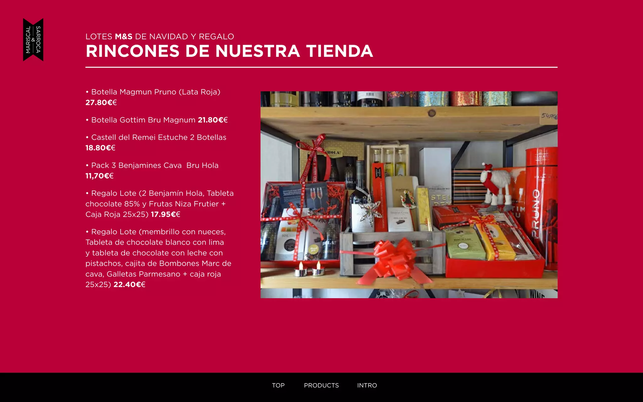 LOTES M&S DE NAVIDAD Y REGALO
RINCONES DE NUESTRA TIENDA
• Botella Magmun Pruno (Lata Roja)
27.80¤€
• Botella Gottim Bru Magnum 21.80¤€
• Castell del Remei Estuche 2 Botellas
18.80¤€
• Pack 3 Benjamines Cava Bru Hola
11,70¤€
• Regalo Lote (2 Benjamín Hola, Tableta
chocolate 85% y Frutas Niza Frutier +
Caja Roja 25x25) 17.95¤€
• Regalo Lote (membrillo con nueces,
Tableta de chocolate blanco con lima
y tableta de chocolate con leche con
pistachos, cajita de Bombones Marc de
cava, Galletas Parmesano + caja roja
25x25) 22.40¤€
TOP PRODUCTS INTRO
 