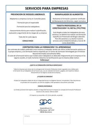 SERVICIOS PARA EMPRESAS
    PREVENCION DE RIESGOS LABORALES                                             MANIPULADOR DE ALIMENTOS
  Adaptamos su empresa a la ley en 3 sencillos pasos:                       Realizamos la formación y posterior certificado
                                                                           de Manipulación de Alimentos, según normativa
             - Formación para el responsable

            - Formación para los trabajadores
                                                                                TARJETA PROFESIONAL DE LA
                                                                            CONSTRUCCION Y EL METAL (TPC/TPM)
 - Asesoramiento técnico para realizar la planificación,
 evaluación y seguimiento de los riesgos de su empresa                       Está dirigida a todos los trabajadores de estos
                                                                           sectores y se obtiene tras realizar una formación
                Todo ello Sin coste alguno                                  específica en Prevención de Riesgos Laborales.
                                                                                Para ello ponemos a su alcance nuestros
                       CONSÚLTENOS                                          servicios como Entidad Acreditada y más de 30
                                                                                           cursos disponibles...

                       CONTRATOS PARA LA FORMACION Y EL APRENDIZAJE
Son contratos de trabajo celebrados entre empresa y trabajador donde este último recibe formación práctica en
 la propia empresa ,y una formación teórica impartida por un Centro de Formación Homologado por el Instituto
                                    Nacional de Empleo (actualmente SEPE).
El coste de la formación teórica que reciben estos trabajadores es deducible íntegramente por la empresa en los
         seguros sociales, en todo momento indicamos las bonificaciones que la empresa debe realizar.
                                                      !Infórmese!

                                    ¿QUÉ ES LA FORMACIÓN CONTINUA BONIFICADA?

        Todas las empresas que coticen por la contingencia de Formación Profesional, tienen asignados unos créditos para
       la formación de sus trabajadores de tal manera que, una vez realizad la formación y pagada, este importe se deduce
                                      directamente en los Seguros sociales de la empresa..

                                                 ¿A QUIEN VA DIRIGIDA?

        A todos los trabajadores dados de alta en la Seguridad Social en el Régimen General, incluyéndose a fijos discontinuos
                    en períodos de no ocupación, así como los acogidos a ERE aprobado en documento autorizado

                                                  FONDOS DISPONIBLES

        Los fondos provienen del importe cotizado a la Seguridad Social por la empresa en concepto de Formación Profesional
                                               durante el año anterior. Mínimo 420 €

                                   ( El importe no consumido a 31-12 de cada año, se pierde)




                                                     Gesprakticum S.L.
                                                   C/ Muntaner, 187 1º2ª
                                                     08036 Barcelona

                          Contacto:
 