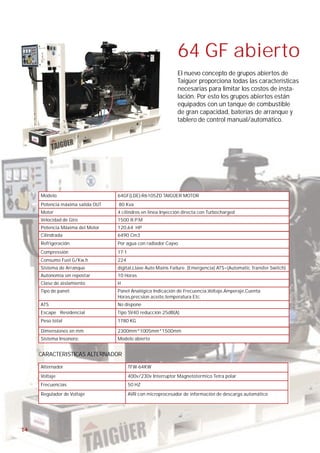 64 GF abierto
                                                               El nuevo concepto de grupos abiertos de
                                                               Taigüer proporciona todas las características
                                                               necesarias para limitar los costos de insta-
                                                               lación. Por esto los grupos abiertos están
                                                               equipados con un tanque de combustible
                                                               de gran capacidad, baterías de arranque y
                                                               tablero de control manual/automático.




     Modelo                       64GF(LDE)-R6105ZD TAIGÜER MOTOR
     Potencia máxima salida OUT   80 Kva
     Motor                        4 cilindros en linea Inyección directa con Turbocharged
     Velocidad de Giro            1500 R.P.M
     Potencia Máxima del Motor    120,64 HP
     Cilindrada                   6490 Cm3
     Refrigeración                Por agua con radiador Cayvo
     Compressión                  17:1
     Consumo Fuel G/Kw.h          224
     Sistema de Arranque          digital,Llave Auto Mains Failure. (Emergencia) ATS=(Automatic Transfer Switch)
     Autonomía sin repostar       10 Horas
     Clase de aislamiento         H
     Tipo de panel:               Panel Analógico Indicación de Frecuencia,Voltaje,Amperaje,Cuenta
                                  Horas,precsion aceite,temperatura Etc.
     ATS                          No dispone
     Escape Residencial           Tipo SV40 reducción 25dB(A)
     Peso total                   1780 KG

     Dimensiones en mm            2300mm*1005mm*1500mm
     Sistema Insonoro:            Modelo abierto


     CARACTERISTICAS ALTERNADOR

     Alternador                          TFW-64KW
     Voltaje                             400v/230v Interruptor Magnetotermico Tetra polar
     Frecuencias                         50 HZ
     Regulador de Voltaje                AVR con microprocesador de información de descarga automático




14
 
