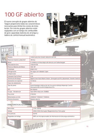 100 GF abierto
El nuevo concepto de grupos abiertos de
Taigüer proporciona todas las características
necesarias para limitar los costos de insta-
lación. Por esto los grupos abiertos están
equipados con un tanque de combustible
de gran capacidad, baterías de arranque y
tablero de control manual/automático.




    Modelo                       100GF(LDE)-R6105AZD TAIGÜER MOTOR
    Potencia máxima salida OUT   80 Kva
    Motor                        4 cilindros en linea Inyección directa con Turbocharged
    Velocidad de Giro            1500 R.P.M
    Potencia Máxima del Motor    180 HP
    Cilindrada                   6960 Cm3
    Refrigeración                Por agua con radiador Cayvo
    Compressión                  17:1
    Consumo Fuel G/Kw.h          218
    Sistema de Arranque          digital,Llave Auto Mains Failure. (Emergencia) ATS=(Automatic Transfer Switch)
    Autonomía sin repostar       12 Horas
    Clase de aislamiento         H
    Tipo de panel:               Panel Analógico Indicación de Frecuencia,Voltaje,Amperaje,Cuenta
                                 Horas,precsion aceite,temperatura Etc.
    ATS                          No dispone
    Escape Residencial           Tipo SV40 reducción 25dB(A)
    Peso total                   2100 KG

    Dimensiones en mm            2400mm*1050mm*1500mm
    Sistema Insonoro:            Modelo abierto


   CARACTERISTICAS ALTERNADOR

    Alternador                          TFW-100KW
    Voltaje                             400v/230v Interruptor Magnetotermico Tetra polar
    Frecuencias                         50 HZ
    Regulador de Voltaje                AVR con microprocesador de información de descarga automático




                                                                                                                  15
 