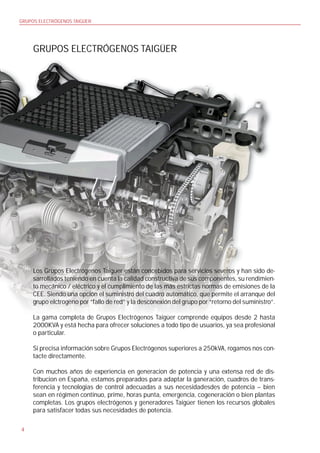 GRUPOS ELECTRÓGENOS TAIGÜER




     GRUPOS ELECTRÓGENOS TAIGÜER




     Los Grupos Electrógenos Taigüer están concebidos para servicios severos y han sido de-
     sarrollados teniendo en cuenta la calidad constructiva de sus componentes, su rendimien-
     to mecánico / eléctrico y el cumplimiento de las más estrictas normas de emisiones de la
     CEE. Siendo una opción el suministro del cuadro automático, que permite el arranque del
     grupo elctrogeno por “fallo de red” y la desconexión del grupo por “retorno del suministro”.

     La gama completa de Grupos Electrógenos Taigüer comprende equipos desde 2 hasta
     2000KVA y está hecha para ofrecer soluciones a todo tipo de usuarios, ya sea profesional
     o particular.

     Si precisa información sobre Grupos Electrógenos superiores a 250kVA, rogamos nos con-
     tacte directamente.

     Con muchos años de experiencia en generacion de potencia y una extensa red de dis-
     tribucion en España, estamos preparados para adaptar la ganeración, cuadros de trans-
     ferencia y tecnologias de control adecuadas a sus necesidadesdes de potencia – bien
     sean en régimen continuo, prime, horas punta, emergencia, cogeneración o bien plantas
     completas. Los grupos electrógenos y generadores Taigüer tienen los recursos globales
     para satisfacer todas sus necesidades de potencia.

4
 
