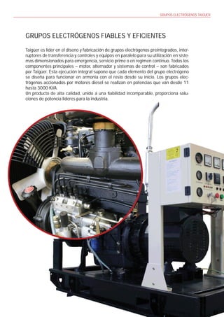 GRUPOS ELECTRÓGENOS TAIGÜER




GRUPOS ELECTRÓGENOS FIABLES Y EFICIENTES

Taigüer es líder en el diseno y fabricación de grupos electrógenos preintegrados, inter-
ruptores de transferencia y controles y equipos en paralelo para su utilización en siste-
mas dimensionados para emergencia, servicio prime o en regimen continuo. Todos los
componentes principales – motor, alternador y sistemas de control – son fabricados
por Taigüer. Esta ejecución integral supone que cada elemento del grupo electrógeno
se diseña para funcionar en armonia con el resto desde su inicio. Los grupos elec-
trógenos accionados por motores diesel se realizan en potencias que van desde 11
hasta 3000 KVA.
Un producto de alta calidad, unido a una abilidad incomparable, proporciona solu-
ciones de potencia lideres para la industria.




                                                                                                 5
 