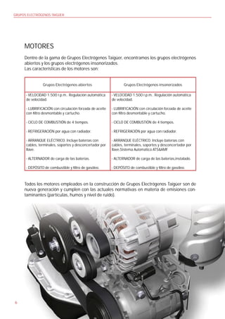 GRUPOS ELECTRÓGENOS TAIGÜER




     MOTORES
     Dentro de la gama de Grupos Electrógenos Taigüer, encontramos los grupos electrógenos
     abiertos y los grupos electrógenos insonorizados.
     Las características de los motores son:


                Grupos Electrógenos abiertos                     Grupos Electrógenos insonorizados

      - VELOCIDAD 1.500 r.p.m.. Regulación automática     - VELOCIDAD 1.500 r.p.m.. Regulación automática
      de velocidad.                                       de velocidad.

      - LUBRIFICACIÓN con circulación forzada de aceite   - LUBRIFICACIÓN con circulación forzada de aceite
      con ltro desmontable y cartucho.                    con ltro desmontable y cartucho.

      - CICLO DE COMBUSTIÓN de 4 tiempos.                 - CICLO DE COMBUSTIÓN de 4 tiempos.

      - REFRIGERACIÓN por agua con radiador.              - REFRIGERACIÓN por agua con radiador.

      - ARRANQUE ELÉCTRICO. Incluye baterías con          - ARRANQUE ELÉCTRICO. Incluye baterías con
      cables, terminales, soportes y desconcertador por   cables, terminales, soportes y desconcertador por
      llave.                                              llave,Sistema Automático ATS&AMF

      - ALTERNADOR de carga de las baterías.              - ALTERNADOR de carga de las baterías,instalado.

      - DEPÓSITO de combustible y ltro de gasóleo.        - DEPÓSITO de combustible y ltro de gasóleo.



     Todos los motores empleados en la construcción de Grupos Electrógenos Taigüer son de
     nueva generación y cumplen con las actuales normativas en materia de emisiones con-
     taminantes (partículas, humos y nivel de ruido).




6
 