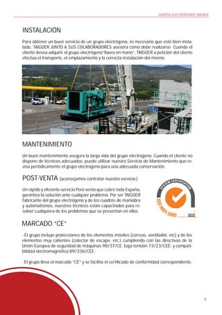 GRUPOS ELECTRÓGENOS TAIGÜER



INSTALACIÓN
Para obtener un buen servicio de un grupo electrógeno, es necesario que esté bien insta-
lado. TAIGÜER JUNTO A SUS COLABORADORES asesora cómo debe realizarse. Cuando el
cliente desea adquirir el grupo electrógeno”llaves en mano”, TAIGÜER a petición del cliente
efectúa el transporte, el emplazamiento y la correcta instalación del mismo.




MANTENIMIENTO
Un buen mantenimiento asegura la larga vida del grupo electrógeno. Cuando el cliente no
dispone de técnicos adecuados, puede utilizar nuestro Servicio de Mantenimiento que re-
visa periódicamente el grupo electrógeno para una adecuada conservación.

POST-VENTA (aconsejamos contratar nuestro servicio.)
Un rápido y e ciente servicio Post-venta que cubre toda España,
garantiza la solución ante cualquier problema. Por ser TAIGÜER
fabricante del grupo electrógeno y de los cuadros de maniobra
y automatismos, nuestros técnicos están capacitados para re-
solver cualquiera de los problemas que se presentan en ellos.

MARCADO “CE”
- El grupo incluye protecciones de los elementos móviles (correas, ventilador, etc) y de los
elementos muy calientes (colector de escape, etc.) cumpliendo con las directivas de la
Unión Europea de seguridad de máquinas 98/37/CE; baja tensión 73/23/CEE; y compati-
bilidad electromagnética 89/336/CEE.

- El grupo lleva el marcado “CE” y se facilita el certi cado de conformidad correspondiente.




                                                                                                 9
 