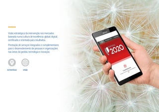 Visão estratégica da intervenção nos mercados
baseada numa cultura de excelência: global, digital,
certificada e orientada para resultados.
Prestação de serviços integrados e complementares
para o desenvolvimento de pessoas e organizações
nas áreas da gestão, tecnologia e inovação.
ESTRATÉGIA VISÃO
 