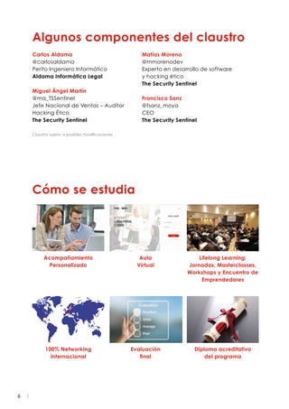 6
Algunos componentes del claustro
Cómo se estudia
Carlos Aldama
@carlosaldama
Perito Ingeniero Informático
Aldama Informática Legal
Miguel Ángel Martín
@ma_TSSentinel
Jefe Nacional de Ventas – Auditor
Hacking Ético
The Security Sentinel
Matías Moreno
@mmorenodev
Experto en desarrollo de software
y hacking ético
The Security Sentinel
Francisco Sanz
@fsanz_moya
CEO
The Security Sentinel
Acompañamiento
Personalizado
100% Networking
internacional
Aula
Virtual
Evaluación
final
Lifelong Learning:
Jornadas, Masterclasses,
Workshops y Encuentro de
Emprendedores
Diploma acreditativo
del programa
Claustro sujeto a posibles modificaciones
 