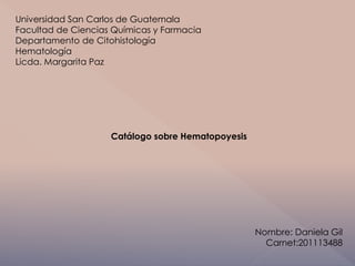 Universidad San Carlos de Guatemala 
Facultad de Ciencias Químicas y Farmacia 
Departamento de Citohistología 
Hematología 
Licda. Margarita Paz 
Catálogo sobre Hematopoyesis 
Nombre: Daniela Gil 
Carnet:201113488 
 