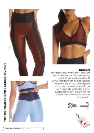 TOP + LEGGING P / M / G
TOP
BORDADO
HERO
+
LEGGING
VIXEN
DESIGN
Top Bordado Hero tem design
estilo nadador com as alças
mais finas e delicadas. É
uma releitura da modelagem
clássica da Fit Li, que agora
traz um tecido canelado, já
no mood da coleção Hero.
Legging Vixen: bolsinho no
cós e recortes com tecido
canelado.
 