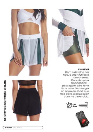 SHORT P / M / G
SHORT
DE
CORRIDA
CHLOE
DESIGN
Com o detalhe em
tule, o short Chloe é
um charme.
Bolsinho para
smartphone +
passagem para fone
de ouvido. Tecnologia
na barra do short que
não deixa a peça subir
durante o exercício.
 