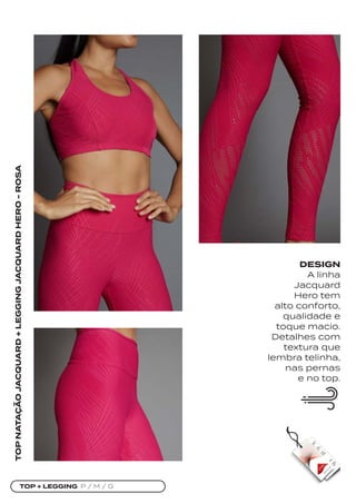 TOP + LEGGING P / M / G
TOP
NATAÇÃO
JACQUARD
+
LEGGING
JACQUARD
HERO
-
ROSA
DESIGN
A linha
Jacquard
Hero tem
alto conforto,
qualidade e
toque macio.
Detalhes com
textura que
lembra telinha,
nas pernas
e no top.
 