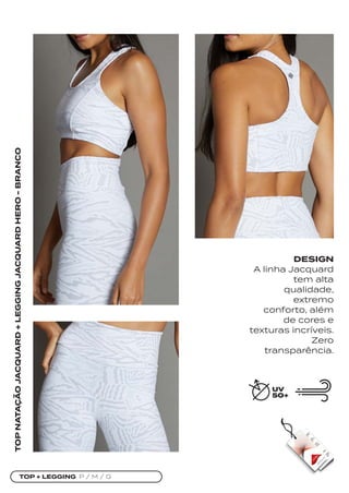 TOP + LEGGING P / M / G
TOP
NATAÇÃO
JACQUARD
+
LEGGING
JACQUARD
HERO
-
BRANCO
DESIGN
A linha Jacquard
tem alta
qualidade,
extremo
conforto, além
de cores e
texturas incríveis.
Zero
transparência.
 