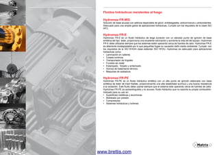 Fluidos hidráulicos resistentes al fuego
Hydromax FR-WG

Solución de base acuosa con aditivos especiales de glicol, antidesgastes, anticorrosivos y antioxidantes.
Adecuado para una amplia gama de aplicaciones hidráulicas, Cumple con los requisitos de la clase ISO
HFC.

Hydromax FR-E

Hydromax FR-E es un fluido hidráulico de larga duración con un elevado punto de ignición de base
sintética del tipo éster, proporciona una excelente lubricación y aumenta la vida útil del equipo. Hydromax
FR-E debe utilizarse siempre que los sistemas estén operando cerca de fuentes de calor. Hydromax FR-E
es altamente biodegradable por lo que pequeñas fugas no causarán daño medio ambiental. Cumple con
los requisitos de la ISO 6743/4 clase estándar ISO HFDU. Hydromax es adecuado para aplicaciones
hidráulicas como:
•	 Laminación en caliente
•	 Colada continúa
•	 Transportador de lingotes
•	 Fundido de metal
•	 Estampado, forjado y sinterizado.
•	 Hornos de tratamiento térmico.
•	 Maquinas de soldadura

Hydromax FR-PE

Hydromax FR-PE es un fluido hidráulico sintético con un alto punto de ignición elaborado con base
sintética de éster de triaril fosfato, proporcionando una alta estabilidad química y una buena resistencia
a la oxidación. Este fluido debe usarse siempre que el sistema este operando cerca de fuentes de calor.
Hydromax FR-PE es autoextinguible y no acuoso, fluido hidráulico que no soporta su propia combustión.
Indicado para su uso en:
•	 Superficies metálicas y alumínicas.
•	 Moldeado por presión
•	 Compresores
•	 Sistemas hidráulicos y turbinas.

10

www.brettis.com

 
