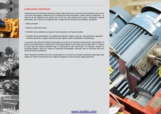 Lubricantes hidráulicos
A pesar de que los lubricantes hidráulicos suelen relacionarse como el producto de lubricación más común
o de menor tecnología, la elección de un lubricante de alto rendimiento, puede marcar la diferencia. La
mayoría de las máquinas que operan hoy en día son más precisas que nunca y demandan mejores
lubricantes, por lo tanto las configuraciones y exigencias de bombeo han cambiado, resultando:
•	 Mayor precisión.
•	 Filtrado a más finas micras.
•	 El diseño de los sistemas es cada vez más compacto y de mayor precisión.
•	 El diseño de los rodamientos y su calidad ha mejorado. Debido a que son más pequeños y aguantan
	 mayores presiones y cargas, además de estar sujetos a altas velocidades y temperaturas.
La elección del lubricante hidráulico adecuado es crucial en las bombas anteriormente mencionadas. El
precio suele determinar la compra de un lubricante hidráulico, pero sería mucho mejor echar un vistazo
al coste total del sistema operando bajo un lubricante de alto rendimiento. Por ejemplo, cuando un
lubricante alarga la vida útil y mejora la capacidad antidesgaste, entonces usar un lubricante más caro
puede fácilmente justificarse.
Matrix Specialty lubricants le invita a introducirse en el mundo de los fluidos hidráulicos especiales para
obtener el máximo rendimiento de su sistema hidráulico con los menores costes operativos.

www.brettis.com

3

 
