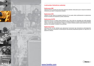 Lubricantes hidráulicos estándar
Hydromax AW

Hydromax AW es una gama de lubricantes hidráulicos estándar. Adecuados para la mayoría de sistemas
hidráulicos que operen a temperaturas estables.

Hydromax HVI

Gracias a su alto índice de viscosidad Hydromax HVI se puede utilizar perfectamente en aplicaciones
donde los cambios de temperatura pueden presentarse.

Hydromax HLPD

Hydromax HLPD es un aceite mineral hidráulico con un alto índice de viscosidad que puede absorber
hasta un 2% de agua. Si la presencia de agua en el sistema hidráulico no puede evitarse es recomendable
utilizar un fluido que pueda absorberla. El agua en un sistema hidráulico puede causar problemas como la
aparición de suciedad y cavitación en las bombas.

Hydromax Artic

Hydromax Artic ha sido diseñado para aplicaciones funcionando bajo temperaturas extremadamente
bajas. Proporciona la lubricación correcta bajo las más severas temperaturas gracias a la base PAO y el
paquete de aditivos.

4

www.brettis.com

 