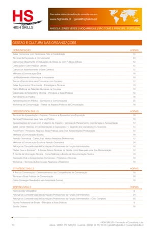 Para saber datas de realização consulte-nos em: 
www.highskills.pt | geral@highskills.pt 
ANGOLA | CABO VERDE | MOÇAMBIQUE | SÃO TOMÉ E PRÍNCIPE | PORTUGAL 
CoMUNICAÇÃO HORAS 
Saber Comunicar com Diplomacia, Tato e Credibilidade 12 
Técnicas de Expressão e Comunicação 24 
Comunicar Eficazmente em Situações de Stress ou com Públicos Difíceis 12 
Como Lidar e Gerir Pessoas Difíceis 12 
Comunicar Assertivamente e Gerir Conflitos 12 
Melhorar a Comunicação Oral 18 
Ler Rapidamente e Memorizar o Importante 18 
Treinar a Escuta Ativa para Comunicar com Sucesso 12 
Saber Argumentar Eficazmente - Estratégias e Técnicas 18 
Como Melhorar as Relações Humanas na Empresa 18 
Construção de Networking Informal - Princípios e Boas Práticas 12 
Atendimento ao Público 16 
Apresentações em Público - Conteúdos e Comunicações 25 
Workshop de Comunicação - Treinar os Aspetos Práticos da Comunicação 18 
Presentation Skills HORAS 
Técnicas de Apresentação - Preparar, Construir e Apresentar uma Exposição 18 
Técnicas Profissionais para Falar em Público 18 
Apresentações de Grupo com o Máximo de Impacto - Técnicas de Planeamento, Coordenação e Apresentação 12 
Saber Contar Histórias em Apresentações e Exposições - O Segredo dos Grandes Comunicadores 12 
PowerPoint - Princípios, Regras e Boas Práticas para Criar Apresentações Profissionais 12 
Melhorar a Comunicação Escrita 18 
Revisão Gramatical - Cartas, Fax, Mails e Relatórios Profissionais 12 
Melhorar a Comunicação Escrita e Revisão Gramatical 24 
Reforçar as Competências de Escrita para Profissionais da Função Administrativa 18 
“Saber Ouvir e Escrever” - A Escuta Ativa e Técnicas de Escrita como Base para uma Boa Comunicação 12 
A Escrita de Informação Técnica - Como Melhorar a Escrita de Documentação Técnica 18 
Expressão Oral e Apresentações Comerciais - Princípios e Técnicas 18 
Workshop - Técnicas de Escrita para Negócios e Relatórios 18 
Strategic Skills HORAS 
A Arte da Conversação - Desenvolvimento das Competências de Conversação 18 
Técnicas e Boas Práticas de Comunicação 18 
Como Conseguir Resultados sem Autoridade Formal 18 
Writing Skills HORAS 
Novo Acordo Ortográfico 3 
Reforçar as Competências de Escrita para Profissionais da Função Administrativa 24 
Reforçar as Competências de Escrita para Profissionais da Função Administrativa - Ciclo Completo 60 
Escrita Profissional de Emails - Princípios e Boas Práticas 6 
Escrita Criativa 18 
HIGH SKILLS - Formação e Consultoria, Lda. 
GESTÃO E CULTURA NAS ORGANIZAÇÕES 
Lisboa : 00351 218 120 763 | Luanda : 00244 94 112 60 90 | geral@highskills.pt | www.highskills.pt 
10 
 