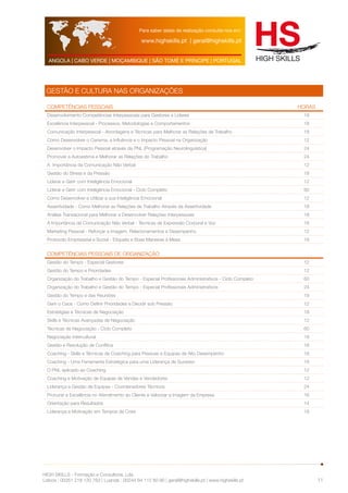 Para saber datas de realização consulte-nos em: 
www.highskills.pt | geral@highskills.pt 
ANGOLA | CABO VERDE | MOÇAMBIQUE | SÃO TOMÉ E PRÍNCIPE | PORTUGAL 
HIGH SKILLS - Formação e Consultoria, Lda. 
Lisboa : 00351 218 120 763 | Luanda : 00244 94 112 60 90 | geral@highskills.pt | www.highskills.pt 
11 
GESTÃO E CULTURA NAS ORGANIZAÇÕES 
Competências Pessoais HORAS 
Desenvolvimento Competências Interpessoais para Gestores e Líderes 18 
Excelência Interpessoal - Processos, Metodologias e Comportamentos 18 
Comunicação Interpessoal - Abordagens e Técnicas para Melhorar as Relações de Trabalho 18 
Como Desenvolver o Carisma, a Influência e o Impacto Pessoal na Organização 12 
Desenvolver o Impacto Pessoal através da PNL (Programação Neurolinguística) 24 
Promover a Autoestima e Melhorar as Relações do Trabalho 24 
A Importância da Comunicação Não Verbal 12 
Gestão do Stress e da Pressão 18 
Liderar e Gerir com Inteligência Emocional 12 
Liderar e Gerir com Inteligência Emocional - Ciclo Completo 60 
Como Desenvolver e Utilizar a sua Inteligência Emocional 12 
Assertividade - Como Melhorar as Relações de Trabalho Através da Assertividade 18 
Análise Transacional para Melhorar e Desenvolver Relações Interpessoais 18 
A Importância da Comunicação Não Verbal - Técnicas de Expressão Corporal e Voz 18 
Marketing Pessoal - Reforçar a Imagem, Relacionamentos e Desempenho 12 
Protocolo Empresarial e Social - Etiqueta e Boas Maneiras à Mesa 18 
Competências Pessoais de Organização 
Gestão do Tempo - Especial Gestores 12 
Gestão do Tempo e Prioridades 12 
Organização do Trabalho e Gestão do Tempo - Especial Profissionais Administrativos - Ciclo Completo 60 
Organização do Trabalho e Gestão do Tempo - Especial Profissionais Administrativos 24 
Gestão do Tempo e das Reuniões 18 
Gerir o Caos - Como Definir Prioridades e Decidir sob Pressão 12 
Estratégias e Técnicas de Negociação 18 
Skills e Técnicas Avançadas de Negociação 12 
Técnicas de Negociação - Ciclo Completo 60 
Negociação Intercultural 18 
Gestão e Resolução de Conflitos 18 
Coaching - Skills e Técnicas de Coaching para Pessoas e Equipas de Alto Desempenho 18 
Coaching - Uma Ferramenta Estratégica para uma Liderança de Sucesso 18 
O PNL aplicado ao Coaching 12 
Coaching e Motivação de Equipas de Vendas e Vendedores 12 
Liderança e Gestão de Equipas - Coordenadores Técnicos 24 
Procurar a Excelência no Atendimento ao Cliente e Valorizar a Imagem da Empresa 16 
Orientação para Resultados 14 
Liderança e Motivação em Tempos de Crise 18 
 