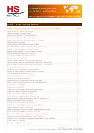 Para saber datas de realização consulte-nos em: 
www.highskills.pt | geral@highskills.pt 
ANGOLA | CABO VERDE | MOÇAMBIQUE | SÃO TOMÉ E PRÍNCIPE | PORTUGAL 
Gestão, Processos, Técnicas e Metodologias de Recursos humanos HORAS 
Gestão de Recursos Humanos - Ciclo Completo 48 
Gestão Estratégica de Recursos Humanos 12 
Gerir Pessoas e Expetativas - Estratégias e Tendências 18 
Gestão e Desenvolvimento de Recursos Humanos 24 
Gestão e Desenvolvimento de Recursos Humanos - Ciclo Completo 60 
Gestão de Pessoas Expatriadas 18 
Gerir Pessoas em Contextos Internacionais e Multiculturais 12 
Norma NP 4427:2004 - Aplicação aos Sistemas de Recursos Humanos 12 
Avaliação e Métricas Aplicadas aos Recursos Humanos 12 
Balanced Scorecard Aplicado à Função de Recursos Humanos 12 
Como Melhorar as Relações Humanas na Empresa 18 
Conceber e Gerir o Plano de Comunicação Interna 18 
Recrutar Através das Redes Sociais 12 
Recrutar, Entrevistar, Selecionar e Acolher Novos Colaboradores 24 
Recrutar, Entrevistar, Selecionar e Acolher Novos Colaboradores - Ciclo Completo 60 
Técnicas e Práticas de Entrevistas de Seleção - Especial Chefias e Coordenadores 18 
Técnicas de Entrevistas Profissionais 18 
Aplicação de Testes Projetivos em Processos de Seleção 18 
Utilização de Testes Psicológicos na Gestão de Recursos Humanos 24 
Teste de Rorschach nos Processos de Seleção 18 
Gestão e Retenção de Pessoas com Alto Potencial 18 
Gestão de Talentos e Planos de Sucessão 12 
Acolhimento de Novos Colaboradores - Especial Chefias Diretas 18 
Análise e Descrição de Funções - Abordagens, Técnicas e Metodologias 18 
Gestão de Carreiras e Mobilidade 18 
Gestão Previsional de Efetivos 18 
Criação e Gestão de um Sistema de Remunerações e Benefícios 18 
O Método da Entrevista na Avaliação de Competências 12 
Gestão de Competências - Modelos e Sistemas 18 
Gestão de Carreiras baseado na Gestão de Competências 24 
Gestão de Carreiras baseado na Gestão de Competências - Ciclo Completo 60 
Modelos de Remuneração pelas Competências 12 
Avaliação de Desempenho e Sistemas Retributivos 18 
Avaliação de Desempenho e Sistemas Retributivos - Ciclo Completo 60 
Assessment Center - Criação e Implementação 18 
Gestão da Performance Individual - Minimizar o Stress e Maximizar Resultados 24 
Promover a Autoestima e Melhorar as Relações do Trabalho 24 
Planeamento e Gestão da Mudança Organizacional - Pessoas e Processos 12 
Excelência e Qualidade de Serviços a Clientes Internos e Externos 24 
Eneagrama - Auto Conhecimento e Desenvolvimento Pessoal em Contexto Empresarial 6 
Auditoria de Recursos Humanos 24 
Competências de Consultoria para Gestores 12 
HIGH SKILLS - Formação e Consultoria, Lda. 
GESTÃO DE RECURSOS HUMANOS 
Lisboa : 00351 218 120 763 | Luanda : 00244 94 112 60 90 | geral@highskills.pt | www.highskills.pt 
12 
 