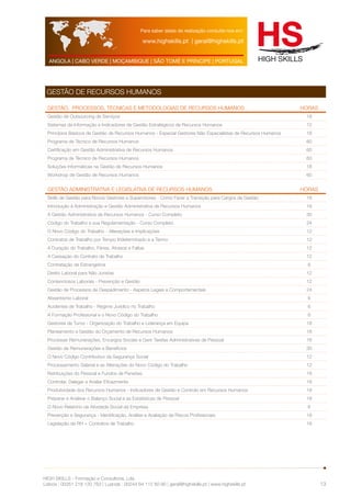 Para saber datas de realização consulte-nos em: 
www.highskills.pt | geral@highskills.pt 
ANGOLA | CABO VERDE | MOÇAMBIQUE | SÃO TOMÉ E PRÍNCIPE | PORTUGAL 
HIGH SKILLS - Formação e Consultoria, Lda. 
Lisboa : 00351 218 120 763 | Luanda : 00244 94 112 60 90 | geral@highskills.pt | www.highskills.pt 
13 
GESTÃO DE RECURSOS HUMANOS 
Gestão, Processos, Técnicas e Metodologias de Recursos humanos HORAS 
Gestão de Outsourcing de Serviços 18 
Sistemas de Informação e Indicadores de Gestão Estratégicos de Recursos Humanos 12 
Princípios Básicos de Gestão de Recursos Humanos - Especial Gestores Não Especialistas de Recursos Humanos 18 
Programa de Técnico de Recursos Humanos 60 
Certificação em Gestão Administrativa de Recursos Humanos 60 
Programa de Técnico de Recursos Humanos 60 
Soluções Informáticas na Gestão de Recursos Humanos 18 
Workshop de Gestão de Recursos Humanos 60 
Gestão Administrativa e Legislativa de Recursos Humanos HORAS 
Skills de Gestão para Novos Gestores e Supervisores - Como Fazer a Transição para Cargos de Gestão 18 
Introdução à Administração e Gestão Administrativa de Recursos Humanos 18 
A Gestão Administrativa de Recursos Humanos - Curso Completo 30 
Código do Trabalho e sua Regulamentação - Curso Completo 24 
O Novo Código do Trabalho - Alterações e Implicações 12 
Contratos de Trabalho por Tempo Indeterminado e a Termo 12 
A Duração do Trabalho, Férias, Atrasos e Faltas 12 
A Cessação do Contrato de Trabalho 12 
Contratação de Estrangeiros 6 
Direito Laboral para Não Juristas 12 
Contenciosos Laborais - Prevenção e Gestão 12 
Gestão de Processos de Despedimento - Aspetos Legais e Comportamentais 24 
Absentismo Laboral 6 
Acidentes de Trabalho - Regime Jurídico no Trabalho 6 
A Formação Profissional e o Novo Código do Trabalho 6 
Gestores de Turno - Organização do Trabalho e Liderança em Equipa 18 
Planeamento e Gestão do Orçamento de Recursos Humanos 18 
Processar Remunerações, Encargos Sociais e Gerir Tarefas Administrativas de Pessoal 18 
Gestão de Remunerações e Benefícios 30 
O Novo Código Contributivo da Segurança Social 12 
Processamento Salarial e as Alterações do Novo Código do Trabalho 12 
Retribuições do Pessoal e Fundos de Pensões 18 
Controlar, Delegar e Avaliar Eficazmente 18 
Produtividade dos Recursos Humanos - Indicadores de Gestão e Controlo em Recursos Humanos 18 
Preparar e Analisar o Balanço Social e as Estatísticas de Pessoal 18 
O Novo Relatório da Atividade Social da Empresa 6 
Prevenção e Segurança - Identificação, Análise e Avaliação de Riscos Profissionais 18 
Legislação de RH + Contratos de Trabalho 16 
 