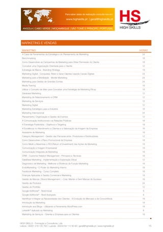 Para saber datas de realização consulte-nos em: 
www.highskills.pt | geral@highskills.pt 
ANGOLA | CABO VERDE | MOÇAMBIQUE | SÃO TOMÉ E PRÍNCIPE | PORTUGAL 
HIGH SKILLS - Formação e Consultoria, Lda. 
Lisboa : 00351 218 120 763 | Luanda : 00244 94 112 60 90 | geral@highskills.pt | www.highskills.pt 
15 
MARKETING E VENDAS 
MARKETING HORAS 
A Caixa de Ferramentas da Estratégia e do Planeamento de Marketing 24 
Benchmarking 18 
Como Desenvolver as Campanhas de Marketing para Obter Permissão do Cliente 18 
Conceber uma Organização Orientada para o Cliente 12 
Estratégia de Marca - Branding Strategy 18 
Marketing Digital - Conquistar, Reter e Gerar Clientes Usando Canais Digitais 24 
Marketing para a Mobilidade - Mobile Marketing 24 
Marketing para Gestão de Grandes Contas 24 
Media Training 18 
Utilizar o Conceito de Valor para Conceber uma Estratégia de Marketing Eficaz 18 
Database Marketing 12 
Marketing de Relacionamento e CRM 12 
Marketing de Serviços 12 
Marketing Digital 12 
Marketing Estratégico para a Indústria 18 
Marketing Internacional 24 
Planeamento, Organização e Gestão de Eventos 12 
A Comunicação Institucional e as Relações Públicas 18 
A Estratégia Publicitária - Objetivos e Targeting 18 
A Excelência no Atendimento a Clientes e a Valorização da Imagem da Empresa 18 
Assistente de Marketing 18 
Category Management - Gestão das Parcerias entre Produtores e Distribuidores 12 
Como Desenvolver o Plano Promocional da Empresa 18 
Como Medir e Maximizar o ROI (Return of Investiment) das Ações de Marketing 18 
Comunicação e Imagem Empresarial 18 
Comunicação Integrada de Marketing 18 
CRM - Customer Relation Management - Princípios e Técnicas 18 
DataBase Marketing - Implementação e Exploração Eficaz 12 
Diagnóstico de Marketing - Melhorar a Eficiência da Função Marketing 18 
EndoMarketing - O Poder do Marketing Interno 18 
Facebook Marketing - Curso Completo 18 
Finanças Aplicadas à Gestão Comercial e Marketing 18 
Gestão de Marcas ( Brand Management ) - Criar, Manter e Gerir Marcas de Sucesso 18 
Gestão de Produtos 24 
Gestão do Portfólio 12 
Google AdWords® - Nível Inicial 6 
Google AdWords® - Nível Avançado 6 
Identificar e Integrar as Necessidades dos Clientes - A Evolução do Mercado e da Concorrência 18 
Introdução ao Marketing 18 
Introdução aos Blogs - Utilizando a Ferramenta WordPress.com 18 
Linkedln® Aplicado ao Marketing 6 
Marketing de Serviços - Orientar a Empresa para os Clientes 18 
 