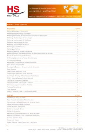 Para saber datas de realização consulte-nos em: 
www.highskills.pt | geral@highskills.pt 
ANGOLA | CABO VERDE | MOÇAMBIQUE | SÃO TOMÉ E PRÍNCIPE | PORTUGAL 
MARKETING HORAS 
Marketing Estratégico e Planeamento 18 
Marketing Industrial (Business to Business) 18 
Marketing Internacional - As Melhores Técnicas no Mercado Internacional 18 
Marketing - Mix: Estratégias de Comunicação 12 
Marketing - Mix: Estratégias de Distribuição 12 
Marketing - Mix: Estratégias de Preço 12 
Marketing - Mix: Estratégias de Produto 12 
Marketing para Não Marketeers 24 
Marketing por Telefone 12 
Marketing Relacional - Técnicas e Tendências 18 
Marketing Research - Recolha e Tratamento de Dados para a Tomada de Decisões 12 
Noções de Direito Comercial e Publicidade 18 
O Marketing Operacional na Prática - Curso Completo 24 
O Produto e a Qualidade 48 
Planeamento e Organização de Viagens Corporativas 12 
Plano de Comunicação Digital 12 
Psicologia do Consumo e Comportamento do Consumidor 12 
Retail Marketing 12 
Search Engine Optimization (SEO) 18 
Search Engine Optimization (SEO) - Avançado 24 
Social Media Marketing - A Importância das Redes Sociais 12 
SPSS - Statistical Package for Social Sciences 30 
Técnicas de Comunicação Publicitária 18 
Técnicas de Gestão, Comunicação e Liderança 18 
Técnicas de Lançamento de Novos Produtos 24 
Telefone e Telemarketing 12 
Trade Marketing 12 
Web 2.0 - Potenciar a Web 2.0 para Fidelizar Clientes 12 
VENDAS HORAS 
Excelência em Serviço ao Cliente 12 
Fazer Prospeção Estratégica e Marcar Reuniões 6 
Gerir e Liderar uma Equipa Excelente de Serviço ao Cliente 6 
Gestão da Mudança: Rapidez e Inovação 6 
Gestão de Contas Internacionais 12 
Gestão Estratégica de Contas 12 
Inteligência Competitiva 6 
Melhoria de Processos para Melhoria do Serviço ao Cliente 6 
Negociação de Vendas - Como Fazer Vendas Proveitosas? 6 
O Gestor de Vendas Eficaz 12 
Pensamento Criativo 6 
Quanto Vale o seu Produto/Serviço para o seu Cliente? 6 
HIGH SKILLS - Formação e Consultoria, Lda. 
Lisboa : 00351 218 120 763 | Luanda : 00244 94 112 60 90 | geral@highskills.pt | www.highskills.pt 
MARKETING E VENDAS 
16 
 