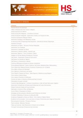 Para saber datas de realização consulte-nos em: 
www.highskills.pt | geral@highskills.pt 
ANGOLA | CABO VERDE | MOÇAMBIQUE | SÃO TOMÉ E PRÍNCIPE | PORTUGAL 
HIGH SKILLS - Formação e Consultoria, Lda. 
Lisboa : 00351 218 120 763 | Luanda : 00244 94 112 60 90 | geral@highskills.pt | www.highskills.pt 
17 
MARKETING E VENDAS 
VENDAS HORAS 
Técnicas Eficazes de Cobranças 6 
Utilizar a Pesquisa para Fazer Crescer o Negócio 6 
Venda de Serviços por Telefone ? 
Venda de Soluções Inteligentes - Consciência Comercial 6 
Venda de Soluções Inteligentes - Desenvolver e Vender uma Proposta de Valor 6 
Protocolo Empresarial e Relações Públicas 6 
Alinhamento Estratégico entre Marketing e Vendas 12 
As Técnicas de PNL (Programação Neurolinguística) - Aplicadas às Vendas e Negociação 16 
Assistente Comercial 24 
Atendimento ao Público - Técnicas e Posturas Adequadas 12 
Atendimento com Qualidade 18 
Atendimento e Satisfação do Cliente 21 
Atendimento e Vendas ao Balcão - Especial Lojas 12 
Atendimento Telefónico - Como Conquistar o Cliente 12 
Avaliação do ROI das Alianças Estratégicas e Parcerias 12 
Call Centers - Organização e Gestão de Call Center’s 18 
Call Centers e as Vendas por Telefone 18 
Call Centers e o Atendimento a Clientes 18 
Coaching e Motivação de Equipas de Vendas e Vendedores 12 
Comercialização Multicanal - Venda à Distância, Call Centers, Marketing Direto, Webmarketing 12 
Como Desenvolver Relações Eficazes, Produtivas e Duradouras com os Clientes 12 
Como Medir a Eficácia da Publicidade 18 
Como Melhorar a Performance nas Vendas 18 
Como Resistir à Pressão dos Preços - Saber Negociar e Defender as suas Margens 18 
Como Vender a Clientes Difíceis 18 
Como Vender à Revenda e à Distribuição 18 
Controlo de Crédito e Cobrança a Clientes pela Área Comercial 18 
Criatividade e Inovação na Venda 12 
Customer Value Management - Conhecer a Importância e o Valor de Cada Cliente para o Negócio 18 
Desenvolver Competências de Gestão para Profissionais da Função Administrativa 18 
Direção Comercial e Gestão da Força de Vendas 18 
Elaboração e Controlo do Plano de Marketing 24 
Escrita Criativa e Preparação de Folhetos 18 
Estratégias de Remunerações e Benefícios para Profissionais de Vendas 12 
E-Vendas, E-Marketing e E-Services nos Mercados B2B 12 
Excelência e Qualidade no Serviço ao Cliente - Como Ganhar e Fidelizar Clientes 30 
Excelência na Comunicação - Como usar todos os Canais e Ferramentas para chegar ao Consumidor 18 
Demonstrações Comerciais - Princípios e Técnicas 18 
Fecho da Venda - Métodos e Técnicas 12 
Follow-up Comercial - Gerir Eficazmente o Contacto com os Clientes 12 
Formação Comercial para Profissionais não Comerciais 24 
 