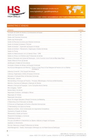 Para saber datas de realização consulte-nos em: 
www.highskills.pt | geral@highskills.pt 
ANGOLA | CABO VERDE | MOÇAMBIQUE | SÃO TOMÉ E PRÍNCIPE | PORTUGAL 
VENDAS HORAS 
Formação de Chefes de Vendas e Coordenadores de Equipa 24 
Gestão da Força de Vendas 24 
Gestão das Propostas Comerciais 12 
Gestão das Reclamações 12 
Gestão de Recursos Humanos para Direções Comerciais 18 
Gestão de Vendas Complexas e Técnicas 12 
Gestão de Vendas I - Supervisão de Equipas de Vendas 18 
Gestão de Vendas II - Planeamento, Organização e Gestão de Vendas 24 
Gestão do Pricing 12 
Gestão do Relacionamento com os Clientes Chave - CRM 18 
Gestão do Tempo e do Território para Profissionais de Vendas 18 
Gestão e Otimização dos Canais de Distribuição - Como Torná-los numa Fonte de Mais-Valias Reais 18 
Gestão Global do Ponto de Vendas 12 
Identificação e Análise da Concorrência 12 
Introdução à Gestão de Vendas e de Equipas Comerciais 12 
Key Account Management and Planning - Pensar a Longo Prazo e Criar Relações de Parceria com os Clientes 
HIGH SKILLS - Formação e Consultoria, Lda. 
Lisboa : 00351 218 120 763 | Luanda : 00244 94 112 60 90 | geral@highskills.pt | www.highskills.pt 
MARKETING E VENDAS 
18 
Estratégicos 
18 
Liderança Comercial - Criar Equipas Vencedoras 12 
Liderança, Organização e Chefia de Equipas Comerciais 18 
Marcação e Condução Eficaz de Reuniões Comerciais 18 
Merchandise - Viaturas 12 
Merchandising e Promoção de Produtos - Princípios, Metodologias e Técnicas de Merchandising 18 
Métodos e Técnicas de Fidelização e Retenção de Clientes 12 
Métodos e Técnicas de Prospeção - Como Conquistar Novos Clientes 12 
Micro-blogging - Twitter® 12 
Módulo Básico de Vendas 30 
Negociação Comercial - Estratégias e Táticas 18 
Negociação em Vendas 12 
Negociação Intercultural 18 
Novas Tecnologias Aplicadas à Direção Comercial e de Marketing 18 
O Networking como Potenciador de Vendas 12 
O Protocolo na Organização de Eventos e Reuniões Internacionais 12 
O Telemarketing como Apoio às Vendas 18 
Objeções na Venda - Como Contorná-las com Argumentos Competitivos 18 
Orçamento e Projeção de Vendas 18 
Planeamento e Gestão de Eventos 18 
Planeamento Estratégico e Comercial 12 
Proatividade na Venda 12 
Procurar a Excelência no Atendimento ao Cliente e Valorizar a Imagem da Empresa 24 
Qualidade no Atendimento 30 
Recrutar, Selecionar e Integrar Profissionais de Vendas 18 
Retail Management - Gestão, Dinamização e Motivação de uma Rede/Canal de Distribuição 18 
 