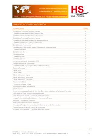 Para saber datas de realização consulte-nos em: 
www.highskills.pt | geral@highskills.pt 
ANGOLA | CABO VERDE | MOÇAMBIQUE | SÃO TOMÉ E PRÍNCIPE | PORTUGAL 
HIGH SKILLS - Formação e Consultoria, Lda. 
Lisboa : 00351 218 120 763 | Luanda : 00244 94 112 60 90 | geral@highskills.pt | www.highskills.pt 
21 
FINANÇAS, CONTABILIDADE E FISCAL 
CONTABILIDADE HORAS 
Contabilidade Financeira e Fiscalidade Angolana 30 
Contabilidade Financeira e Fiscalidade Moçambicana 30 
Contabilidade Financeira e Fiscalidade Cabo-Verdiana 30 
Contabilidade Financeira e Fiscalidade Francesa 30 
Contabilidade Financeira e Fiscalidade de Grupos Económicos 24 
Contabilidade em Angola e Aplicação de Tesouraria 24 
Contabilidade de Fornecedores 18 
Contabilidade de Fornecedores - Aspetos Contabilísticos, Jurídicos e Fiscais 18 
Contabilidade Analítica 18 
Contabilidade de Clientes 24 
Contabilidade Geral 30 
Contabilidade Geral I 24 
Contabilidade Geral II 18 
Normas Internacionais de Contabilidade (IFRS) 21 
Programa Avançado de Contabilidade 30 
Contabilidade e Tributação Angolana Aplicada à Área Petrolífera 30 
Gestão da Tesouraria 18 
Cálculo do IVA 12 
Cálculo do IRC 18 
Cálculo de Impostos - Angola 18 
Cálculo de Impostos - Moçambique 18 
Cálculo de Impostos - Cabo Verde 18 
Processamento Salarial 12 
Processamento Salarial - Angola 12 
Processamento Salarial - Moçambique 12 
Cálculo Financeiro 18 
Orientar a Empresa para a Criação de Valor ECA, CVA e outros Indicadores de Performance Financeira 18 
Fecho Anual de Contas - Anexos, Relatórios e Modelos 18 
Credit Management - Gestão e Controlo de Crédito e Cobranças 24 
Leitura e Análise dos Mapas Contabilísticos e Financeiros da Empresa 18 
Imobilizado e Tributação do Património 18 
Retribuições do Pessoal e Fundos de Pensões 18 
Introdução às Finanças e Contabilidade para Profissionais da Função Administrativa 12 
Fraude e Sistemas de Controlo Internos de Contabilidade 18 
TCO Total Cost of Ownership - A Realidade dos Custos Invisíveis 12 
 
