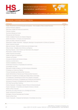 Para saber datas de realização consulte-nos em: 
www.highskills.pt | geral@highskills.pt 
ANGOLA | CABO VERDE | MOÇAMBIQUE | SÃO TOMÉ E PRÍNCIPE | PORTUGAL 
FINANÇAS HORAS 
Análise, Planeamento e Controlo Financeiro de Empresas - Ciclo Completo e Prático da Área Financeira 60 
Auditoria Financeira a Balanços 18 
Elaboração e Análise de Projetos de Investimento 18 
Finanças e Auditoria 21 
Técnicas de Redução de Custos 18 
Finanças para não Financeiros 18 
Gestão e Avaliação Financeira de Unidade de Negócios 30 
Gestão de Contratos - Conceção e Acompanhamento 24 
Gestão de Crédito e Técnicas de Cobrança 14 
Planeamento e Gestão Orçamental - Preparação, Elaboração, Acompanhamento e Controlo do Orçamento 18 
Gestão Financeira Avançada 18 
Balanced Scorecard - Métricas de Performance da Estratégia à Ação 12 
Rolling Forecast - Estabelecimento Dinâmico de Objetivos 18 
Reporting Financeiro - Como Torná-lo num Instrumento Útil e Desejado? 18 
Planeamento e Gestão Financeira 24 
Análise Financeira de Empresas 24 
Análise de Projetos de Investimento 18 
Avaliação de Empresas 18 
Conceção de Sistemas de Controle de Gestão 18 
Auditoria e Controlo Interno 18 
Auditoria Contabilística e Financeira 18 
Investimentos Financeiros e Propriedades de Investimento 18 
Consolidação de Contas 18 
Elaboração e Análise do Balanço e da Demonstração de Resultados 24 
A Cobrança por Carta e por Telefone 18 
Finanças Avançadas para Gestores Não Financeiros 24 
Gestão Administrativa e Financeira para Profissionais Não Financeiros 18 
Desenvolver Competências de Gestão para Chefias Diretas e Intermédias 18 
A Contabilização e Apresentação de Ativos Fixos Tangíveis e Intangíveis 18 
Fundamentos de Finanças e Contabilidade para Profissionais Administrativos 18 
Introdução às Finanças e Contabilidade para Gestores Não Financeiros 24 
CFO Chief Financial Officer Workshop 18 
Fusões e Aquisições - Estratégias e Aspetos Práticos de Operacionalização 6 
Fusões e Aquisições - A importância dos Aspetos Humanos e Culturais 6 
Gestão do Risco Financeiro 12 
Alinhamento da Função Financeira com a Estratégia da Empresa 12 
Gestão da Dívida dos Empréstimos 24 
Estratégias e Técnicas Avançadas para Controllers 18 
Gestão do Risco Fiscal 18 
Fusões e Aquisições - Integração das Operações e Consolidação das Contas 18 
HIGH SKILLS - Formação e Consultoria, Lda. 
FINANÇAS, CONTABILIDADE E FISCAL 
Lisboa : 00351 218 120 763 | Luanda : 00244 94 112 60 90 | geral@highskills.pt | www.highskills.pt 
22 
 