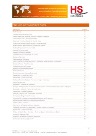 Para saber datas de realização consulte-nos em: 
www.highskills.pt | geral@highskills.pt 
ANGOLA | CABO VERDE | MOÇAMBIQUE | SÃO TOMÉ E PRÍNCIPE | PORTUGAL 
HIGH SKILLS - Formação e Consultoria, Lda. 
Lisboa : 00351 218 120 763 | Luanda : 00244 94 112 60 90 | geral@highskills.pt | www.highskills.pt 
23 
FINANÇAS, CONTABILIDADE E FISCAL 
FINANÇAS HORAS 
Trade Finance 24 
Faturação e Assinatura Eletrónica 12 
Gestão Operacional de Riscos - Estrutura Processos e Avaliação 18 
Gestão Integrada de Custos e Orçamentos 18 
Orçamento Previsões e Gestão do Fluxo de Caixa 24 
Projeção de Demonstrações Financeiras Forecast em Excel 12 
Auditoria Interna - Mapeamento de Processos e Controles 12 
Auditoria Financeira e Comportamental 30 
Auditoria Comportamental 12 
Regras e Normas de Faturação 12 
Contabilidade para Consolidação de Contas 30 
Gestão do Património 12 
Reestruturações Financeiras 24 
Definir Objetivos e Controlar Resultados e Indicadores - Especial Gestão Administrativa 24 
Gestão de Frotas - Parte Financeira 30 
Análise Financeira de Empresas 24 
Auditoria Contabilística e Financeira 18 
Auditoria Financeira 60 
Gestão Integrada de Custos e Orçamentos 18 
Planeamento e Controlo de Custos 18 
Planeamento e Gestão Financeira 24 
Análise de Riscos de Negócio - Financeira e Imagem Institucional 35 
Gestão de Património 12 
Imobilizado e Tributação de Património 18 
Avaliação de Negócios e de Investimentos Reais e Análise Económica e Financeira de Risco de Negócio 60 
Elaboração e Análise de Projetos de Investimento 48 
Planeamento Estratégico Financeiro 48 
Finanças Avançadas para Gestores Não Financeiros 24 
Formação em Programação Financeira 30 
Introdução às Finanças e Contabilidade para Gestores Não Financeiros 24 
Aperfeiçoamento Prático de Profissionais Administrativos 24 
Gestão do Risco Financeiro 12 
Instrumentos de Financiamento para Empresas 12 
Operações Bancárias e sua Negociação - Aspetos Jurídicos e Financeiros 24 
Planeamento e Gestão Financeira 24 
Tableau de Board - Como Conceber e Manter um Quadro de Indicadores de Gestão 12 
Workshop - Sarbanes Oxley 6 
Workshop - Modelagem e Previsões Financeiras 18 
Workshop de Gestão para Controllers 30 
 