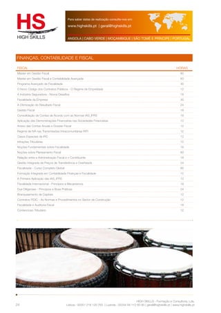 Para saber datas de realização consulte-nos em: 
www.highskills.pt | geral@highskills.pt 
ANGOLA | CABO VERDE | MOÇAMBIQUE | SÃO TOMÉ E PRÍNCIPE | PORTUGAL 
FISCAL HORAS 
Master em Gestão Fiscal 60 
Master em Gestão Fiscal e Contabilidade Avançada 60 
Programa Avançado de Fiscalidade 30 
O Novo Código dos Contratos Públicos - O Regime de Empreitada 12 
A Indústria Seguradora - Novos Desafios 18 
Fiscalidade da Empresa 30 
A Otimização do Resultado Fiscal 24 
Gestão Fiscal 18 
Consolidação de Contas de Acordo com as Normas IAS_IFRS 18 
Aplicação das Demonstrações Financeiras nas Sociedades Financeiras 12 
Anexo das Contas Anuais e Dossier Fiscal 12 
Regime de IVA nas Transmissões Intracomunitárias RITI 12 
Casos Especiais de IRC 12 
Infrações Tributárias 12 
Noções Fundamentais sobre Fiscalidade 18 
Noções sobre Planeamento Fiscal 60 
Relação entre a Administração Fiscal e o Contribuinte 18 
Gestão Integrada de Preços de Transferência e Overheads 24 
Fiscalidade - Curso Completo Global 60 
Formação Integrada em Contabilidade Finanças e Fiscalidade 12 
A Primeira Aplicação das IAS_IFRS 12 
Fiscalidade Internacional - Princípios e Mecanismos 18 
Due Diligenses - Princípios e Boas Práticas 24 
Branqueamento de Capitais 12 
Contratos FIDIC - As Normas e Procedimentos no Sector de Construção 12 
Fiscalidade e Auditoria Fiscal 18 
Contencioso Tributário 12 
HIGH SKILLS - Formação e Consultoria, Lda. 
FINANÇAS, CONTABILIDADE E FISCAL 
Lisboa : 00351 218 120 763 | Luanda : 00244 94 112 60 90 | geral@highskills.pt | www.highskills.pt 
24 
 